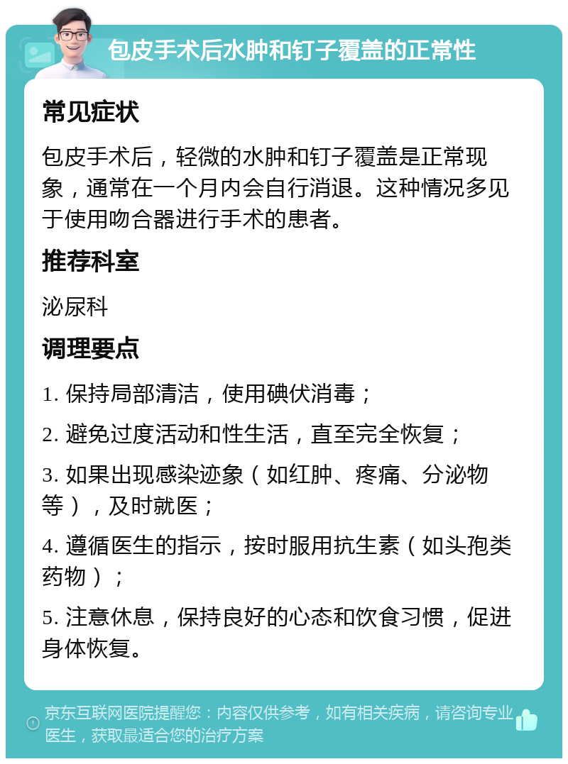 包皮手术后水肿和钉子覆盖的正常性 常见症状 包皮手术后，轻微的水肿和钉子覆盖是正常现象，通常在一个月内会自行消退。这种情况多见于使用吻合器进行手术的患者。 推荐科室 泌尿科 调理要点 1. 保持局部清洁，使用碘伏消毒； 2. 避免过度活动和性生活，直至完全恢复； 3. 如果出现感染迹象（如红肿、疼痛、分泌物等），及时就医； 4. 遵循医生的指示，按时服用抗生素（如头孢类药物）； 5. 注意休息，保持良好的心态和饮食习惯，促进身体恢复。