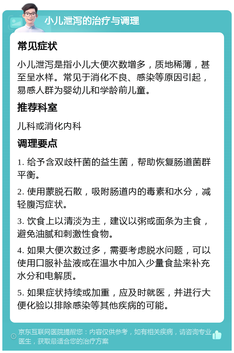 小儿泄泻的治疗与调理 常见症状 小儿泄泻是指小儿大便次数增多，质地稀薄，甚至呈水样。常见于消化不良、感染等原因引起，易感人群为婴幼儿和学龄前儿童。 推荐科室 儿科或消化内科 调理要点 1. 给予含双歧杆菌的益生菌，帮助恢复肠道菌群平衡。 2. 使用蒙脱石散，吸附肠道内的毒素和水分，减轻腹泻症状。 3. 饮食上以清淡为主，建议以粥或面条为主食，避免油腻和刺激性食物。 4. 如果大便次数过多，需要考虑脱水问题，可以使用口服补盐液或在温水中加入少量食盐来补充水分和电解质。 5. 如果症状持续或加重，应及时就医，并进行大便化验以排除感染等其他疾病的可能。