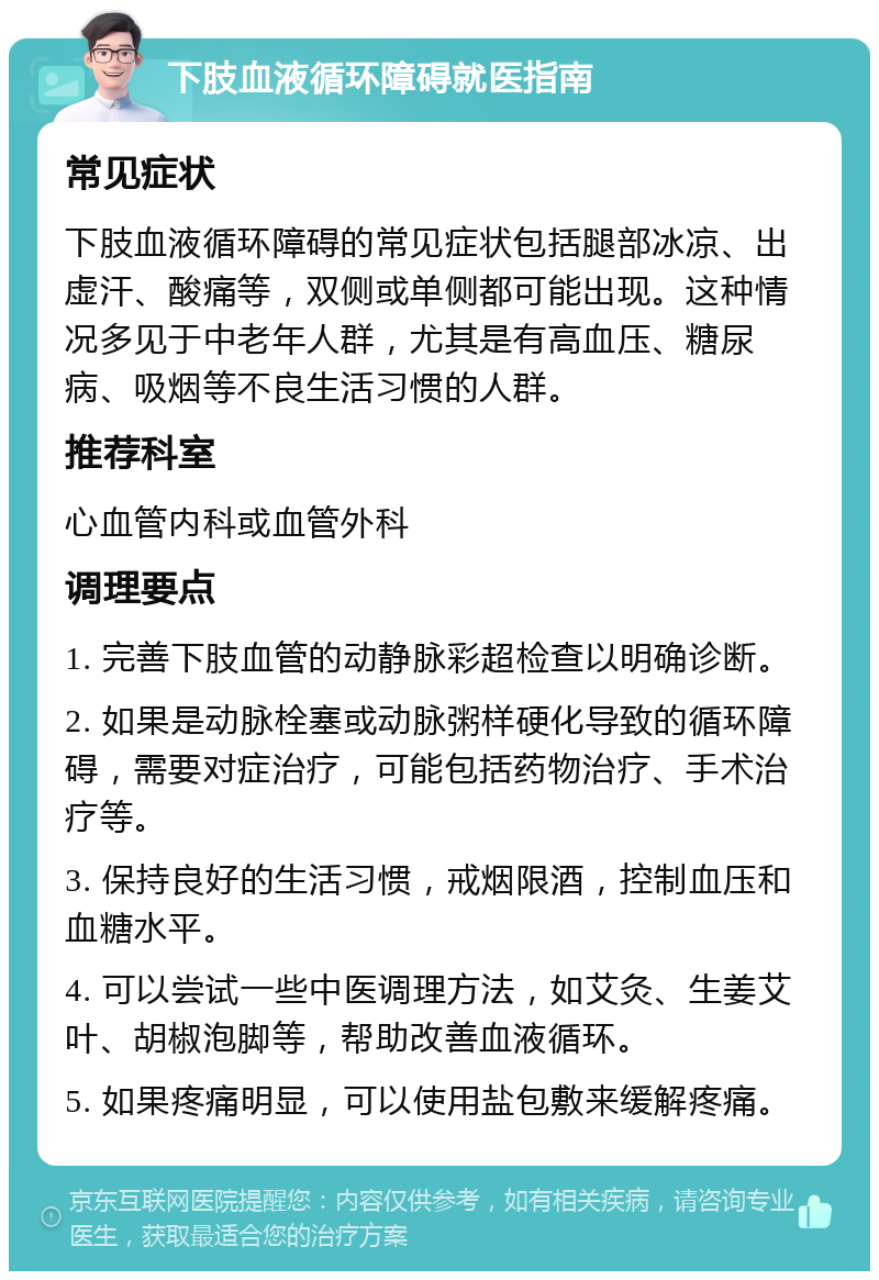 下肢血液循环障碍就医指南 常见症状 下肢血液循环障碍的常见症状包括腿部冰凉、出虚汗、酸痛等，双侧或单侧都可能出现。这种情况多见于中老年人群，尤其是有高血压、糖尿病、吸烟等不良生活习惯的人群。 推荐科室 心血管内科或血管外科 调理要点 1. 完善下肢血管的动静脉彩超检查以明确诊断。 2. 如果是动脉栓塞或动脉粥样硬化导致的循环障碍，需要对症治疗，可能包括药物治疗、手术治疗等。 3. 保持良好的生活习惯，戒烟限酒，控制血压和血糖水平。 4. 可以尝试一些中医调理方法，如艾灸、生姜艾叶、胡椒泡脚等，帮助改善血液循环。 5. 如果疼痛明显，可以使用盐包敷来缓解疼痛。