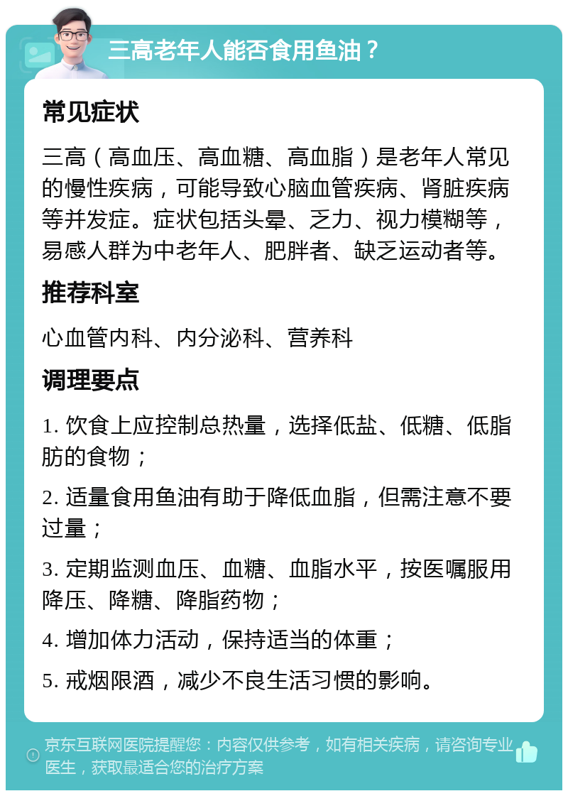 三高老年人能否食用鱼油？ 常见症状 三高（高血压、高血糖、高血脂）是老年人常见的慢性疾病，可能导致心脑血管疾病、肾脏疾病等并发症。症状包括头晕、乏力、视力模糊等，易感人群为中老年人、肥胖者、缺乏运动者等。 推荐科室 心血管内科、内分泌科、营养科 调理要点 1. 饮食上应控制总热量，选择低盐、低糖、低脂肪的食物； 2. 适量食用鱼油有助于降低血脂，但需注意不要过量； 3. 定期监测血压、血糖、血脂水平，按医嘱服用降压、降糖、降脂药物； 4. 增加体力活动，保持适当的体重； 5. 戒烟限酒，减少不良生活习惯的影响。