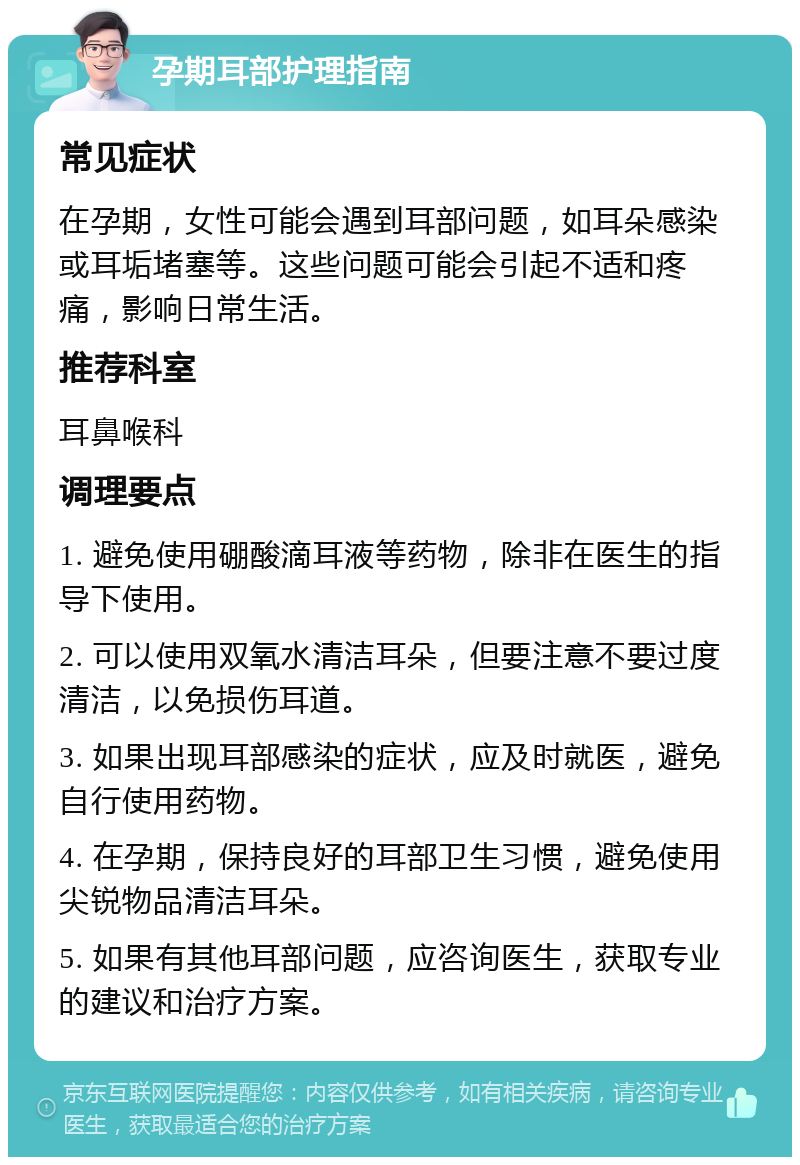 孕期耳部护理指南 常见症状 在孕期，女性可能会遇到耳部问题，如耳朵感染或耳垢堵塞等。这些问题可能会引起不适和疼痛，影响日常生活。 推荐科室 耳鼻喉科 调理要点 1. 避免使用硼酸滴耳液等药物，除非在医生的指导下使用。 2. 可以使用双氧水清洁耳朵，但要注意不要过度清洁，以免损伤耳道。 3. 如果出现耳部感染的症状，应及时就医，避免自行使用药物。 4. 在孕期，保持良好的耳部卫生习惯，避免使用尖锐物品清洁耳朵。 5. 如果有其他耳部问题，应咨询医生，获取专业的建议和治疗方案。