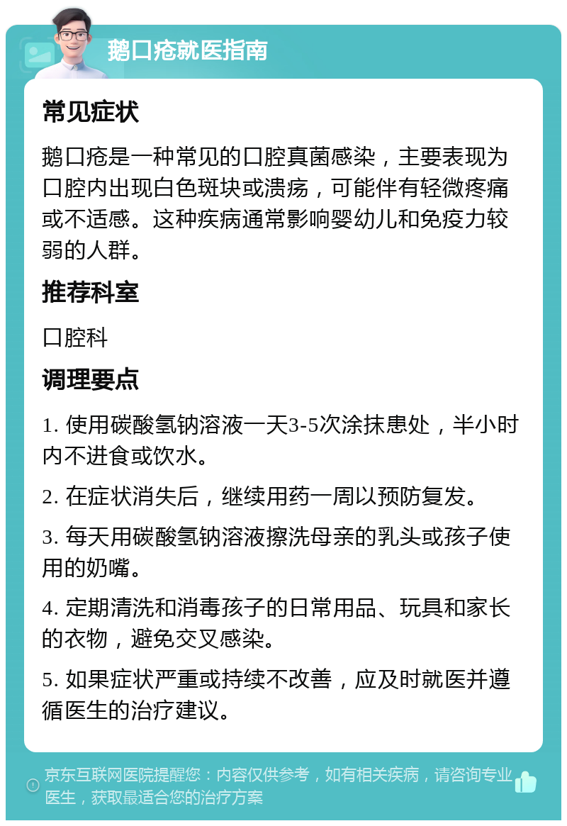 鹅口疮就医指南 常见症状 鹅口疮是一种常见的口腔真菌感染，主要表现为口腔内出现白色斑块或溃疡，可能伴有轻微疼痛或不适感。这种疾病通常影响婴幼儿和免疫力较弱的人群。 推荐科室 口腔科 调理要点 1. 使用碳酸氢钠溶液一天3-5次涂抹患处，半小时内不进食或饮水。 2. 在症状消失后，继续用药一周以预防复发。 3. 每天用碳酸氢钠溶液擦洗母亲的乳头或孩子使用的奶嘴。 4. 定期清洗和消毒孩子的日常用品、玩具和家长的衣物，避免交叉感染。 5. 如果症状严重或持续不改善，应及时就医并遵循医生的治疗建议。