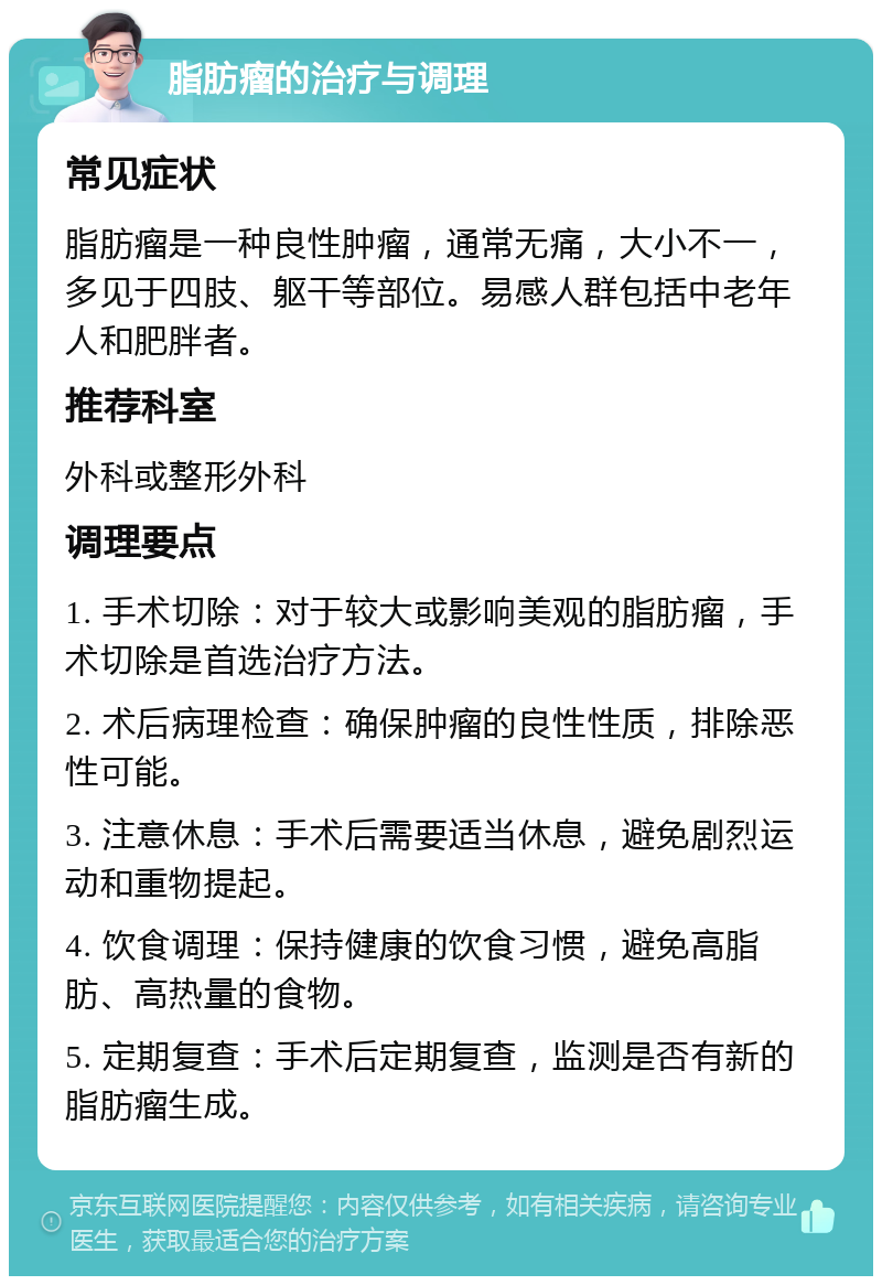 脂肪瘤的治疗与调理 常见症状 脂肪瘤是一种良性肿瘤，通常无痛，大小不一，多见于四肢、躯干等部位。易感人群包括中老年人和肥胖者。 推荐科室 外科或整形外科 调理要点 1. 手术切除：对于较大或影响美观的脂肪瘤，手术切除是首选治疗方法。 2. 术后病理检查：确保肿瘤的良性性质，排除恶性可能。 3. 注意休息：手术后需要适当休息，避免剧烈运动和重物提起。 4. 饮食调理：保持健康的饮食习惯，避免高脂肪、高热量的食物。 5. 定期复查：手术后定期复查，监测是否有新的脂肪瘤生成。