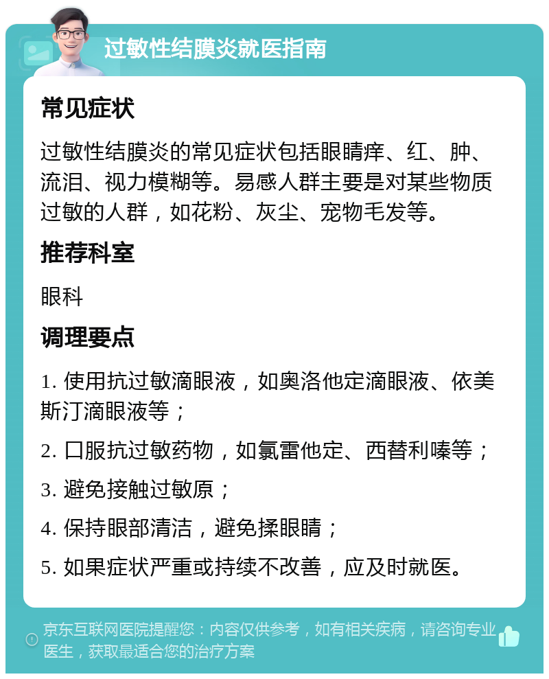 过敏性结膜炎就医指南 常见症状 过敏性结膜炎的常见症状包括眼睛痒、红、肿、流泪、视力模糊等。易感人群主要是对某些物质过敏的人群，如花粉、灰尘、宠物毛发等。 推荐科室 眼科 调理要点 1. 使用抗过敏滴眼液，如奥洛他定滴眼液、依美斯汀滴眼液等； 2. 口服抗过敏药物，如氯雷他定、西替利嗪等； 3. 避免接触过敏原； 4. 保持眼部清洁，避免揉眼睛； 5. 如果症状严重或持续不改善，应及时就医。