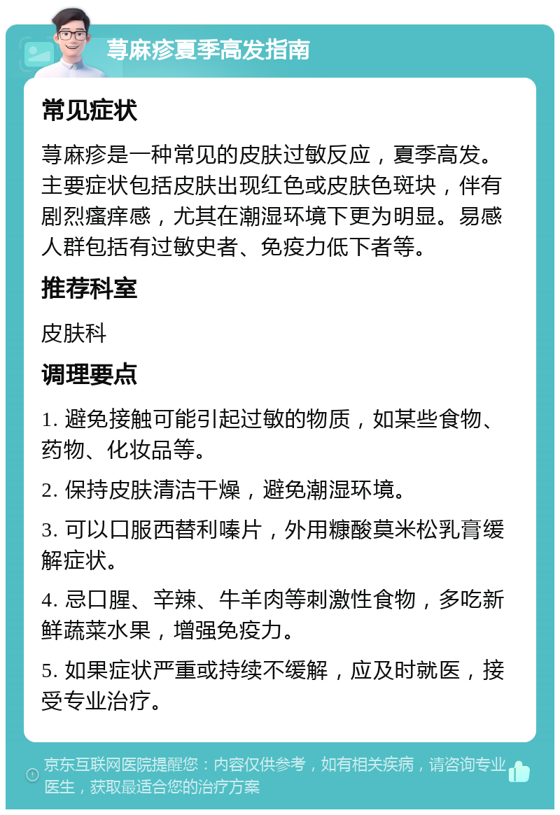 荨麻疹夏季高发指南 常见症状 荨麻疹是一种常见的皮肤过敏反应，夏季高发。主要症状包括皮肤出现红色或皮肤色斑块，伴有剧烈瘙痒感，尤其在潮湿环境下更为明显。易感人群包括有过敏史者、免疫力低下者等。 推荐科室 皮肤科 调理要点 1. 避免接触可能引起过敏的物质，如某些食物、药物、化妆品等。 2. 保持皮肤清洁干燥，避免潮湿环境。 3. 可以口服西替利嗪片，外用糠酸莫米松乳膏缓解症状。 4. 忌口腥、辛辣、牛羊肉等刺激性食物，多吃新鲜蔬菜水果，增强免疫力。 5. 如果症状严重或持续不缓解，应及时就医，接受专业治疗。