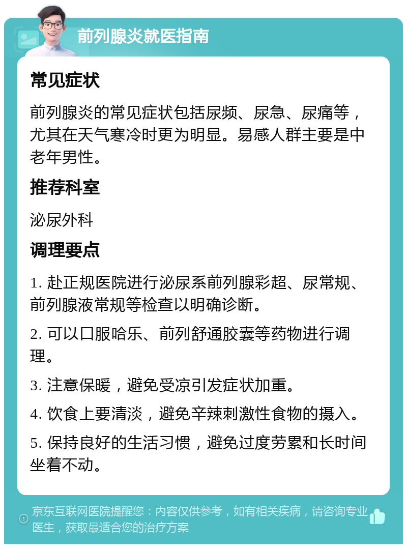 前列腺炎就医指南 常见症状 前列腺炎的常见症状包括尿频、尿急、尿痛等，尤其在天气寒冷时更为明显。易感人群主要是中老年男性。 推荐科室 泌尿外科 调理要点 1. 赴正规医院进行泌尿系前列腺彩超、尿常规、前列腺液常规等检查以明确诊断。 2. 可以口服哈乐、前列舒通胶囊等药物进行调理。 3. 注意保暖，避免受凉引发症状加重。 4. 饮食上要清淡，避免辛辣刺激性食物的摄入。 5. 保持良好的生活习惯，避免过度劳累和长时间坐着不动。