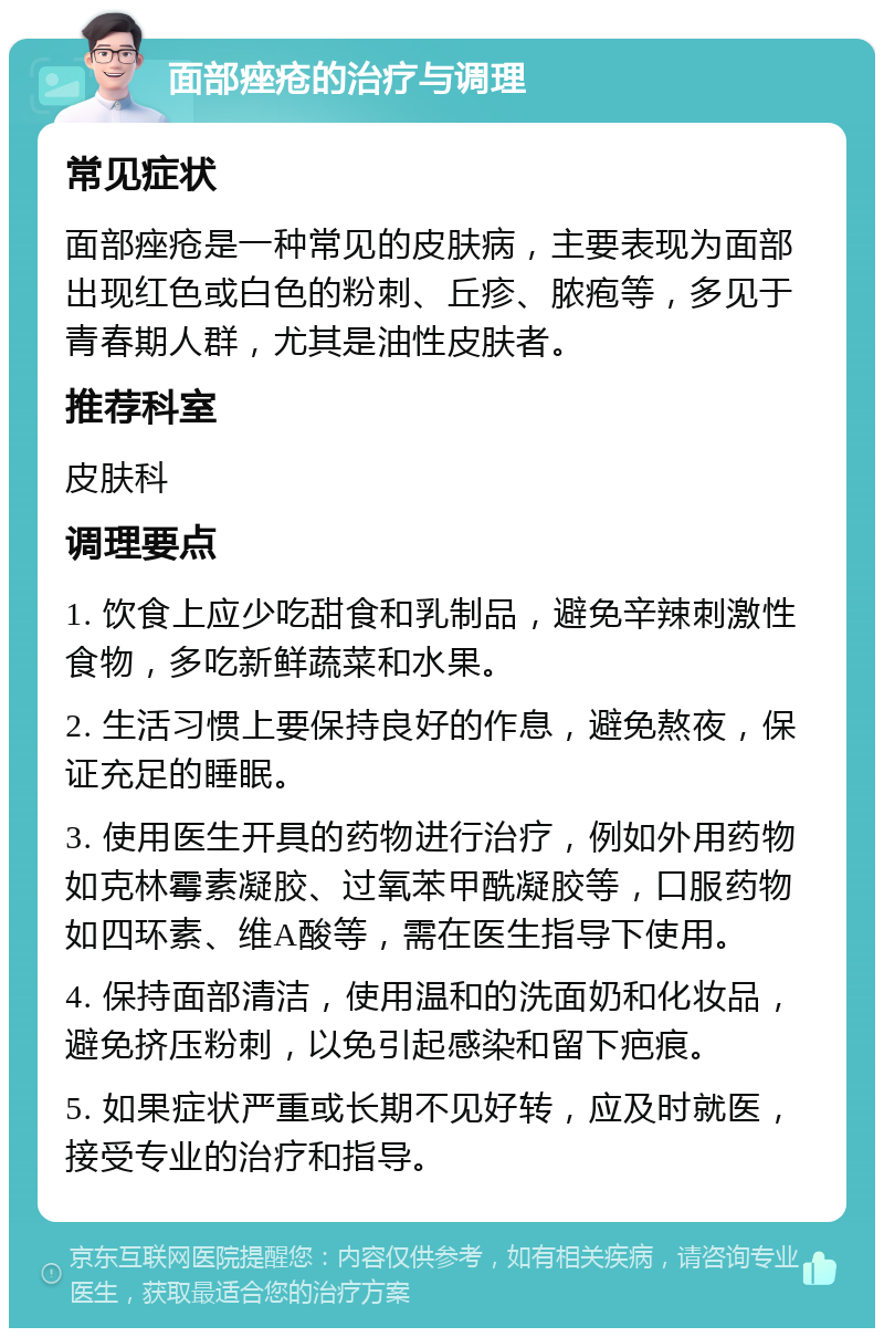 面部痤疮的治疗与调理 常见症状 面部痤疮是一种常见的皮肤病，主要表现为面部出现红色或白色的粉刺、丘疹、脓疱等，多见于青春期人群，尤其是油性皮肤者。 推荐科室 皮肤科 调理要点 1. 饮食上应少吃甜食和乳制品，避免辛辣刺激性食物，多吃新鲜蔬菜和水果。 2. 生活习惯上要保持良好的作息，避免熬夜，保证充足的睡眠。 3. 使用医生开具的药物进行治疗，例如外用药物如克林霉素凝胶、过氧苯甲酰凝胶等，口服药物如四环素、维A酸等，需在医生指导下使用。 4. 保持面部清洁，使用温和的洗面奶和化妆品，避免挤压粉刺，以免引起感染和留下疤痕。 5. 如果症状严重或长期不见好转，应及时就医，接受专业的治疗和指导。