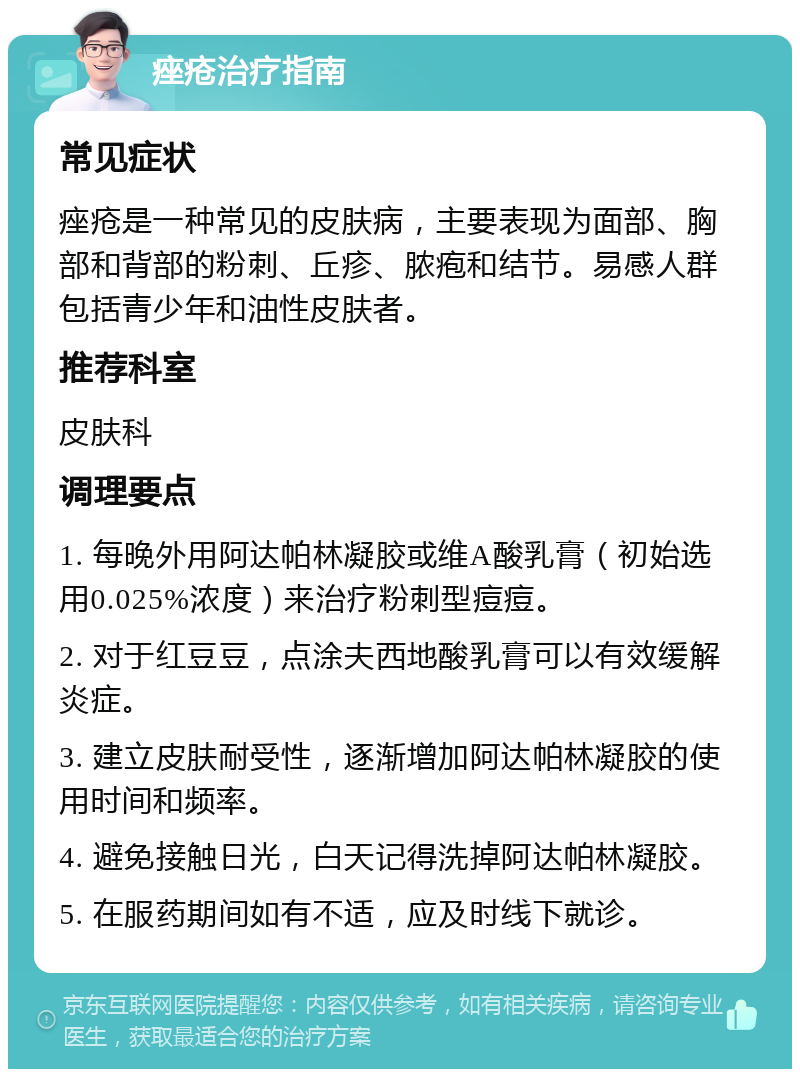 痤疮治疗指南 常见症状 痤疮是一种常见的皮肤病，主要表现为面部、胸部和背部的粉刺、丘疹、脓疱和结节。易感人群包括青少年和油性皮肤者。 推荐科室 皮肤科 调理要点 1. 每晚外用阿达帕林凝胶或维A酸乳膏（初始选用0.025%浓度）来治疗粉刺型痘痘。 2. 对于红豆豆，点涂夫西地酸乳膏可以有效缓解炎症。 3. 建立皮肤耐受性，逐渐增加阿达帕林凝胶的使用时间和频率。 4. 避免接触日光，白天记得洗掉阿达帕林凝胶。 5. 在服药期间如有不适，应及时线下就诊。