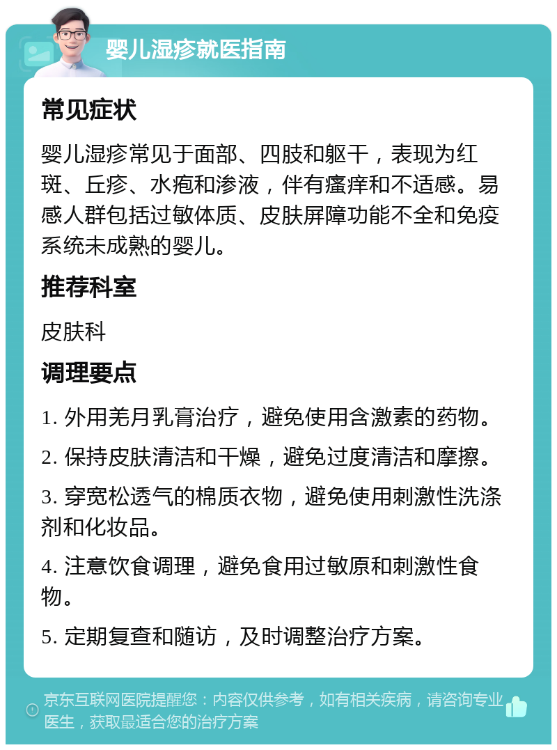 婴儿湿疹就医指南 常见症状 婴儿湿疹常见于面部、四肢和躯干，表现为红斑、丘疹、水疱和渗液，伴有瘙痒和不适感。易感人群包括过敏体质、皮肤屏障功能不全和免疫系统未成熟的婴儿。 推荐科室 皮肤科 调理要点 1. 外用羌月乳膏治疗，避免使用含激素的药物。 2. 保持皮肤清洁和干燥，避免过度清洁和摩擦。 3. 穿宽松透气的棉质衣物，避免使用刺激性洗涤剂和化妆品。 4. 注意饮食调理，避免食用过敏原和刺激性食物。 5. 定期复查和随访，及时调整治疗方案。