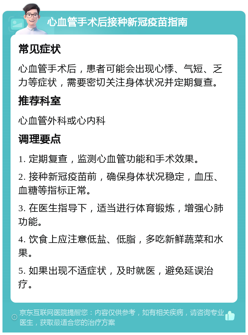 心血管手术后接种新冠疫苗指南 常见症状 心血管手术后，患者可能会出现心悸、气短、乏力等症状，需要密切关注身体状况并定期复查。 推荐科室 心血管外科或心内科 调理要点 1. 定期复查，监测心血管功能和手术效果。 2. 接种新冠疫苗前，确保身体状况稳定，血压、血糖等指标正常。 3. 在医生指导下，适当进行体育锻炼，增强心肺功能。 4. 饮食上应注意低盐、低脂，多吃新鲜蔬菜和水果。 5. 如果出现不适症状，及时就医，避免延误治疗。