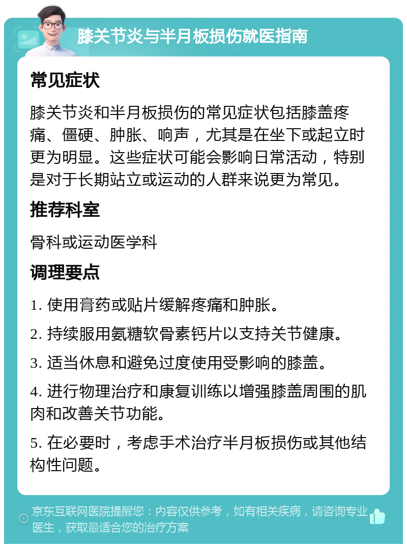 膝关节炎与半月板损伤就医指南 常见症状 膝关节炎和半月板损伤的常见症状包括膝盖疼痛、僵硬、肿胀、响声，尤其是在坐下或起立时更为明显。这些症状可能会影响日常活动，特别是对于长期站立或运动的人群来说更为常见。 推荐科室 骨科或运动医学科 调理要点 1. 使用膏药或贴片缓解疼痛和肿胀。 2. 持续服用氨糖软骨素钙片以支持关节健康。 3. 适当休息和避免过度使用受影响的膝盖。 4. 进行物理治疗和康复训练以增强膝盖周围的肌肉和改善关节功能。 5. 在必要时，考虑手术治疗半月板损伤或其他结构性问题。