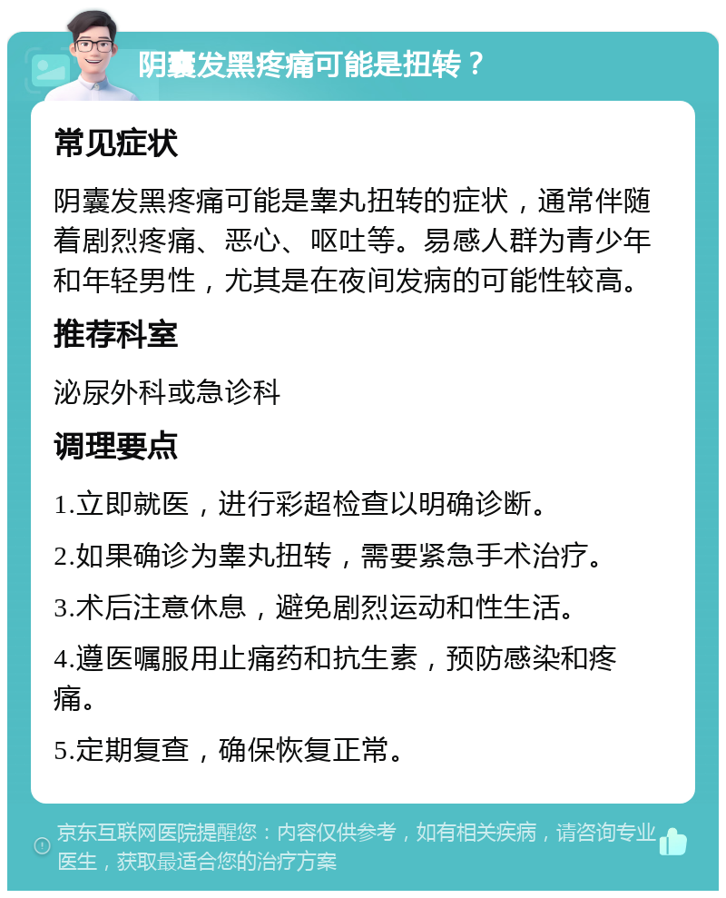 阴囊发黑疼痛可能是扭转？ 常见症状 阴囊发黑疼痛可能是睾丸扭转的症状，通常伴随着剧烈疼痛、恶心、呕吐等。易感人群为青少年和年轻男性，尤其是在夜间发病的可能性较高。 推荐科室 泌尿外科或急诊科 调理要点 1.立即就医，进行彩超检查以明确诊断。 2.如果确诊为睾丸扭转，需要紧急手术治疗。 3.术后注意休息，避免剧烈运动和性生活。 4.遵医嘱服用止痛药和抗生素，预防感染和疼痛。 5.定期复查，确保恢复正常。