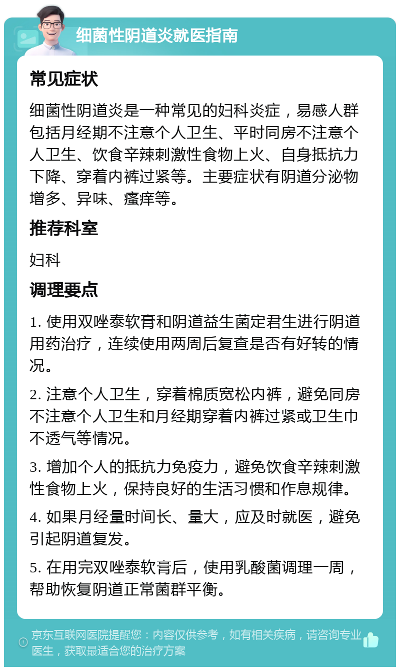 细菌性阴道炎就医指南 常见症状 细菌性阴道炎是一种常见的妇科炎症，易感人群包括月经期不注意个人卫生、平时同房不注意个人卫生、饮食辛辣刺激性食物上火、自身抵抗力下降、穿着内裤过紧等。主要症状有阴道分泌物增多、异味、瘙痒等。 推荐科室 妇科 调理要点 1. 使用双唑泰软膏和阴道益生菌定君生进行阴道用药治疗，连续使用两周后复查是否有好转的情况。 2. 注意个人卫生，穿着棉质宽松内裤，避免同房不注意个人卫生和月经期穿着内裤过紧或卫生巾不透气等情况。 3. 增加个人的抵抗力免疫力，避免饮食辛辣刺激性食物上火，保持良好的生活习惯和作息规律。 4. 如果月经量时间长、量大，应及时就医，避免引起阴道复发。 5. 在用完双唑泰软膏后，使用乳酸菌调理一周，帮助恢复阴道正常菌群平衡。