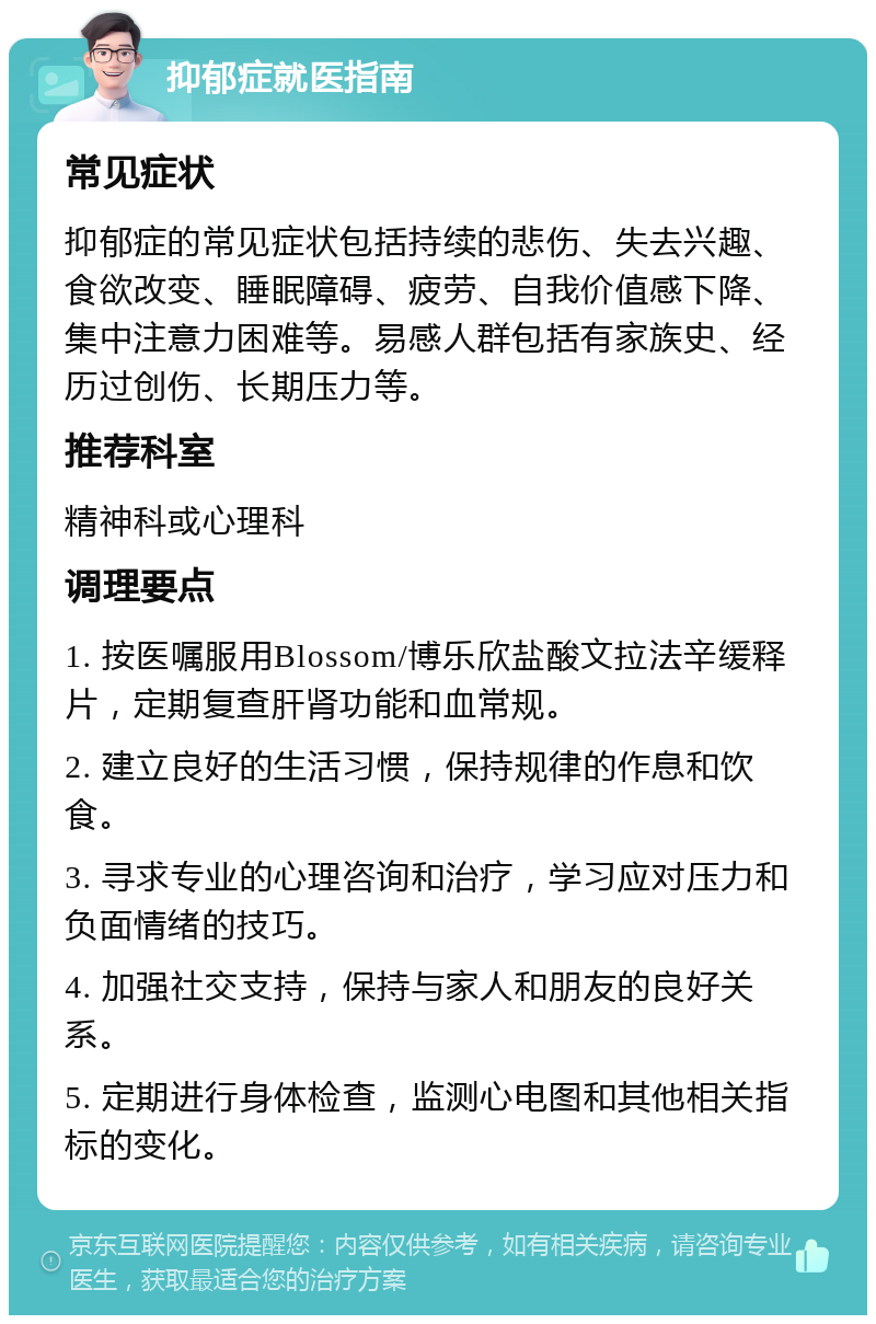 抑郁症就医指南 常见症状 抑郁症的常见症状包括持续的悲伤、失去兴趣、食欲改变、睡眠障碍、疲劳、自我价值感下降、集中注意力困难等。易感人群包括有家族史、经历过创伤、长期压力等。 推荐科室 精神科或心理科 调理要点 1. 按医嘱服用Blossom/博乐欣盐酸文拉法辛缓释片，定期复查肝肾功能和血常规。 2. 建立良好的生活习惯，保持规律的作息和饮食。 3. 寻求专业的心理咨询和治疗，学习应对压力和负面情绪的技巧。 4. 加强社交支持，保持与家人和朋友的良好关系。 5. 定期进行身体检查，监测心电图和其他相关指标的变化。