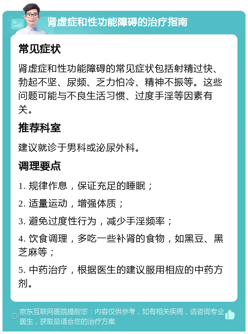 肾虚症和性功能障碍的治疗指南 常见症状 肾虚症和性功能障碍的常见症状包括射精过快、勃起不坚、尿频、乏力怕冷、精神不振等。这些问题可能与不良生活习惯、过度手淫等因素有关。 推荐科室 建议就诊于男科或泌尿外科。 调理要点 1. 规律作息，保证充足的睡眠； 2. 适量运动，增强体质； 3. 避免过度性行为，减少手淫频率； 4. 饮食调理，多吃一些补肾的食物，如黑豆、黑芝麻等； 5. 中药治疗，根据医生的建议服用相应的中药方剂。