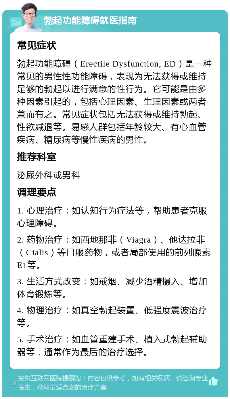 勃起功能障碍就医指南 常见症状 勃起功能障碍（Erectile Dysfunction, ED）是一种常见的男性性功能障碍，表现为无法获得或维持足够的勃起以进行满意的性行为。它可能是由多种因素引起的，包括心理因素、生理因素或两者兼而有之。常见症状包括无法获得或维持勃起、性欲减退等。易感人群包括年龄较大、有心血管疾病、糖尿病等慢性疾病的男性。 推荐科室 泌尿外科或男科 调理要点 1. 心理治疗：如认知行为疗法等，帮助患者克服心理障碍。 2. 药物治疗：如西地那非（Viagra）、他达拉非（Cialis）等口服药物，或者局部使用的前列腺素E1等。 3. 生活方式改变：如戒烟、减少酒精摄入、增加体育锻炼等。 4. 物理治疗：如真空勃起装置、低强度震波治疗等。 5. 手术治疗：如血管重建手术、植入式勃起辅助器等，通常作为最后的治疗选择。