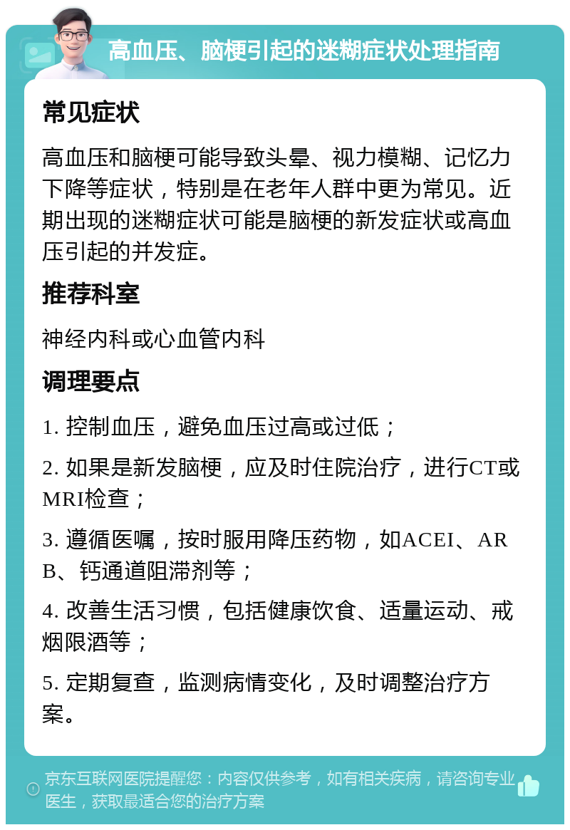 高血压、脑梗引起的迷糊症状处理指南 常见症状 高血压和脑梗可能导致头晕、视力模糊、记忆力下降等症状，特别是在老年人群中更为常见。近期出现的迷糊症状可能是脑梗的新发症状或高血压引起的并发症。 推荐科室 神经内科或心血管内科 调理要点 1. 控制血压，避免血压过高或过低； 2. 如果是新发脑梗，应及时住院治疗，进行CT或MRI检查； 3. 遵循医嘱，按时服用降压药物，如ACEI、ARB、钙通道阻滞剂等； 4. 改善生活习惯，包括健康饮食、适量运动、戒烟限酒等； 5. 定期复查，监测病情变化，及时调整治疗方案。