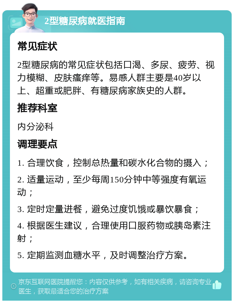 2型糖尿病就医指南 常见症状 2型糖尿病的常见症状包括口渴、多尿、疲劳、视力模糊、皮肤瘙痒等。易感人群主要是40岁以上、超重或肥胖、有糖尿病家族史的人群。 推荐科室 内分泌科 调理要点 1. 合理饮食，控制总热量和碳水化合物的摄入； 2. 适量运动，至少每周150分钟中等强度有氧运动； 3. 定时定量进餐，避免过度饥饿或暴饮暴食； 4. 根据医生建议，合理使用口服药物或胰岛素注射； 5. 定期监测血糖水平，及时调整治疗方案。