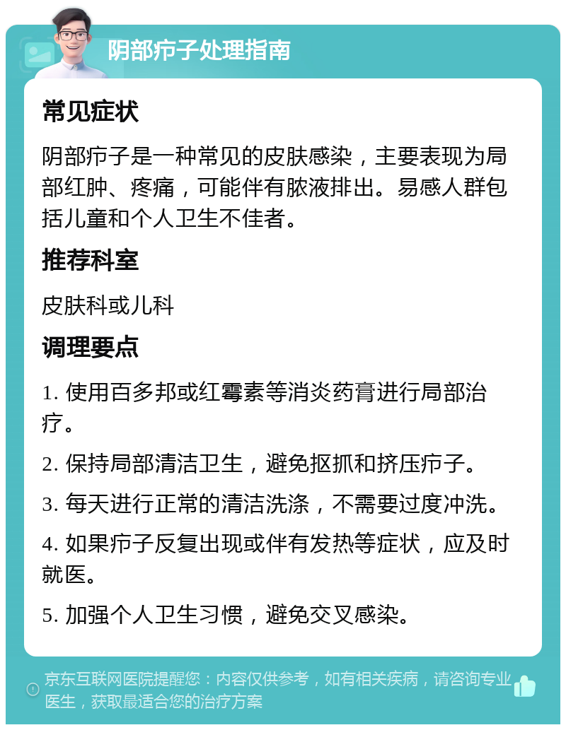 阴部疖子处理指南 常见症状 阴部疖子是一种常见的皮肤感染，主要表现为局部红肿、疼痛，可能伴有脓液排出。易感人群包括儿童和个人卫生不佳者。 推荐科室 皮肤科或儿科 调理要点 1. 使用百多邦或红霉素等消炎药膏进行局部治疗。 2. 保持局部清洁卫生，避免抠抓和挤压疖子。 3. 每天进行正常的清洁洗涤，不需要过度冲洗。 4. 如果疖子反复出现或伴有发热等症状，应及时就医。 5. 加强个人卫生习惯，避免交叉感染。