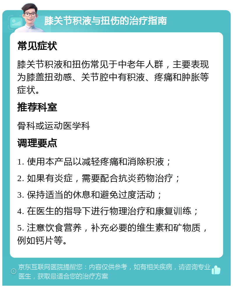 膝关节积液与扭伤的治疗指南 常见症状 膝关节积液和扭伤常见于中老年人群，主要表现为膝盖扭劲感、关节腔中有积液、疼痛和肿胀等症状。 推荐科室 骨科或运动医学科 调理要点 1. 使用本产品以减轻疼痛和消除积液； 2. 如果有炎症，需要配合抗炎药物治疗； 3. 保持适当的休息和避免过度活动； 4. 在医生的指导下进行物理治疗和康复训练； 5. 注意饮食营养，补充必要的维生素和矿物质，例如钙片等。