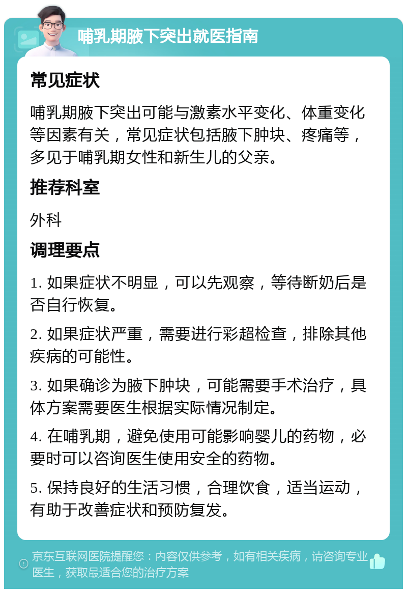 哺乳期腋下突出就医指南 常见症状 哺乳期腋下突出可能与激素水平变化、体重变化等因素有关，常见症状包括腋下肿块、疼痛等，多见于哺乳期女性和新生儿的父亲。 推荐科室 外科 调理要点 1. 如果症状不明显，可以先观察，等待断奶后是否自行恢复。 2. 如果症状严重，需要进行彩超检查，排除其他疾病的可能性。 3. 如果确诊为腋下肿块，可能需要手术治疗，具体方案需要医生根据实际情况制定。 4. 在哺乳期，避免使用可能影响婴儿的药物，必要时可以咨询医生使用安全的药物。 5. 保持良好的生活习惯，合理饮食，适当运动，有助于改善症状和预防复发。