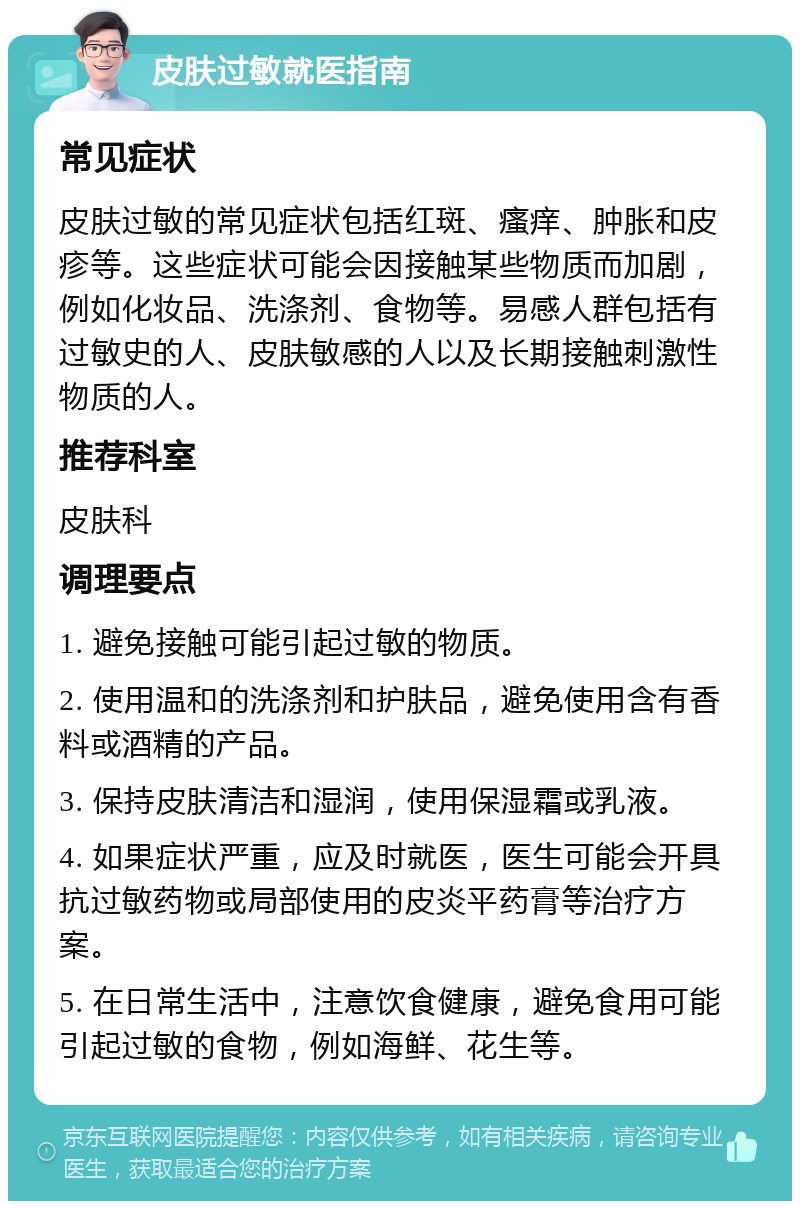 皮肤过敏就医指南 常见症状 皮肤过敏的常见症状包括红斑、瘙痒、肿胀和皮疹等。这些症状可能会因接触某些物质而加剧，例如化妆品、洗涤剂、食物等。易感人群包括有过敏史的人、皮肤敏感的人以及长期接触刺激性物质的人。 推荐科室 皮肤科 调理要点 1. 避免接触可能引起过敏的物质。 2. 使用温和的洗涤剂和护肤品，避免使用含有香料或酒精的产品。 3. 保持皮肤清洁和湿润，使用保湿霜或乳液。 4. 如果症状严重，应及时就医，医生可能会开具抗过敏药物或局部使用的皮炎平药膏等治疗方案。 5. 在日常生活中，注意饮食健康，避免食用可能引起过敏的食物，例如海鲜、花生等。