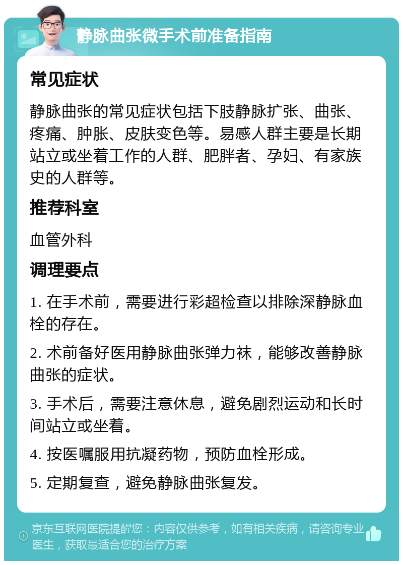 静脉曲张微手术前准备指南 常见症状 静脉曲张的常见症状包括下肢静脉扩张、曲张、疼痛、肿胀、皮肤变色等。易感人群主要是长期站立或坐着工作的人群、肥胖者、孕妇、有家族史的人群等。 推荐科室 血管外科 调理要点 1. 在手术前，需要进行彩超检查以排除深静脉血栓的存在。 2. 术前备好医用静脉曲张弹力袜，能够改善静脉曲张的症状。 3. 手术后，需要注意休息，避免剧烈运动和长时间站立或坐着。 4. 按医嘱服用抗凝药物，预防血栓形成。 5. 定期复查，避免静脉曲张复发。