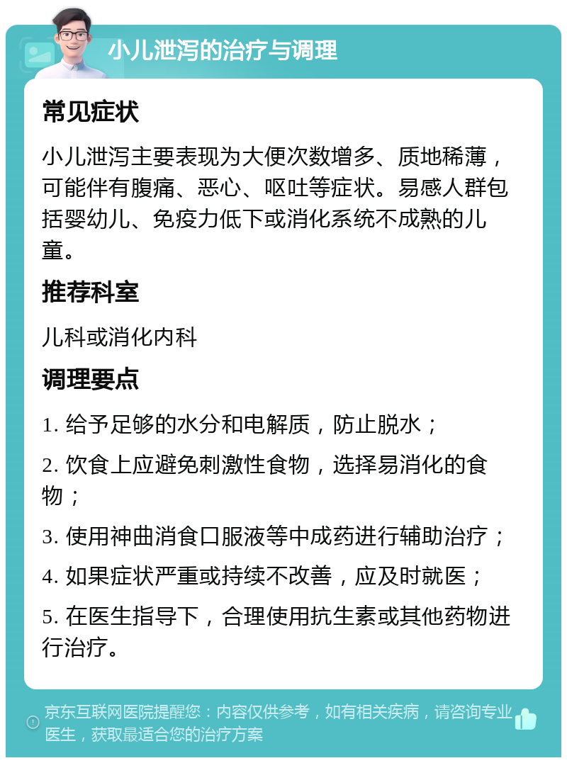 小儿泄泻的治疗与调理 常见症状 小儿泄泻主要表现为大便次数增多、质地稀薄，可能伴有腹痛、恶心、呕吐等症状。易感人群包括婴幼儿、免疫力低下或消化系统不成熟的儿童。 推荐科室 儿科或消化内科 调理要点 1. 给予足够的水分和电解质，防止脱水； 2. 饮食上应避免刺激性食物，选择易消化的食物； 3. 使用神曲消食口服液等中成药进行辅助治疗； 4. 如果症状严重或持续不改善，应及时就医； 5. 在医生指导下，合理使用抗生素或其他药物进行治疗。