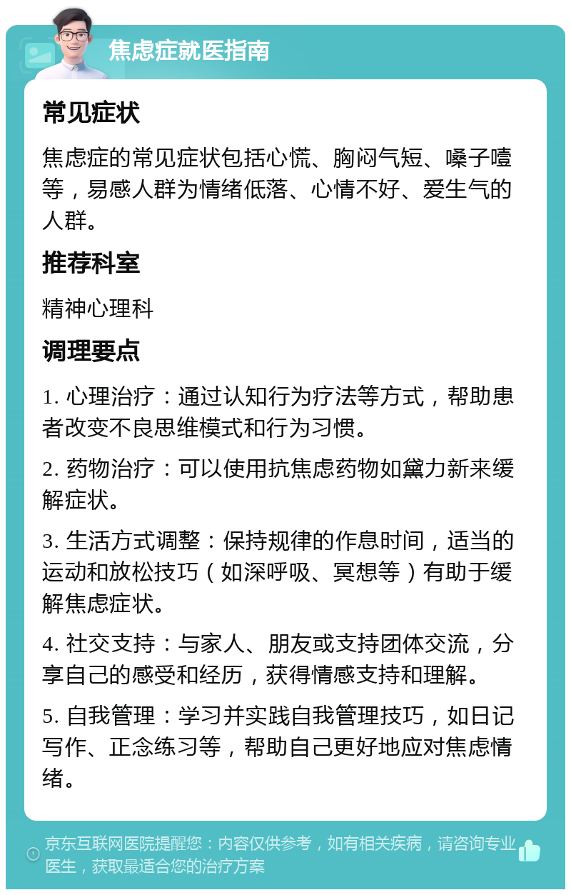 焦虑症就医指南 常见症状 焦虑症的常见症状包括心慌、胸闷气短、嗓子噎等，易感人群为情绪低落、心情不好、爱生气的人群。 推荐科室 精神心理科 调理要点 1. 心理治疗：通过认知行为疗法等方式，帮助患者改变不良思维模式和行为习惯。 2. 药物治疗：可以使用抗焦虑药物如黛力新来缓解症状。 3. 生活方式调整：保持规律的作息时间，适当的运动和放松技巧（如深呼吸、冥想等）有助于缓解焦虑症状。 4. 社交支持：与家人、朋友或支持团体交流，分享自己的感受和经历，获得情感支持和理解。 5. 自我管理：学习并实践自我管理技巧，如日记写作、正念练习等，帮助自己更好地应对焦虑情绪。