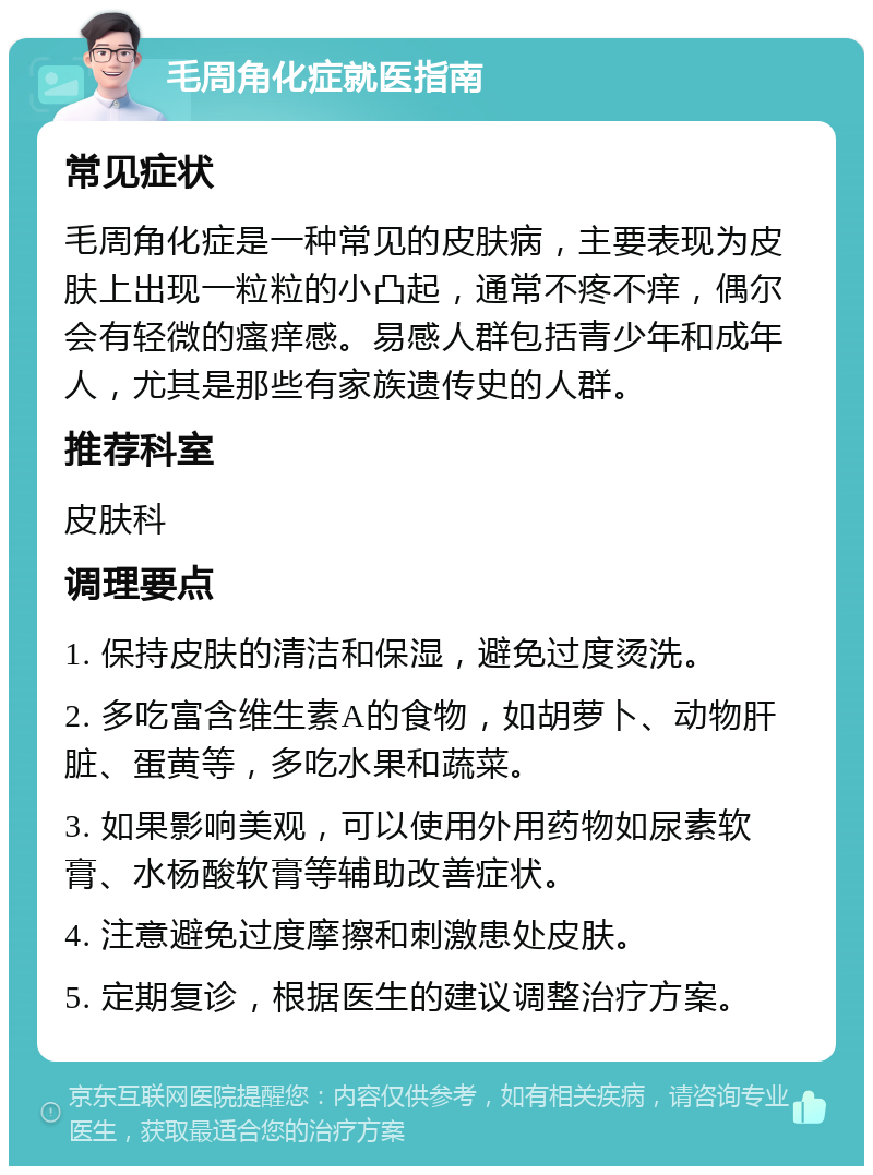 毛周角化症就医指南 常见症状 毛周角化症是一种常见的皮肤病，主要表现为皮肤上出现一粒粒的小凸起，通常不疼不痒，偶尔会有轻微的瘙痒感。易感人群包括青少年和成年人，尤其是那些有家族遗传史的人群。 推荐科室 皮肤科 调理要点 1. 保持皮肤的清洁和保湿，避免过度烫洗。 2. 多吃富含维生素A的食物，如胡萝卜、动物肝脏、蛋黄等，多吃水果和蔬菜。 3. 如果影响美观，可以使用外用药物如尿素软膏、水杨酸软膏等辅助改善症状。 4. 注意避免过度摩擦和刺激患处皮肤。 5. 定期复诊，根据医生的建议调整治疗方案。