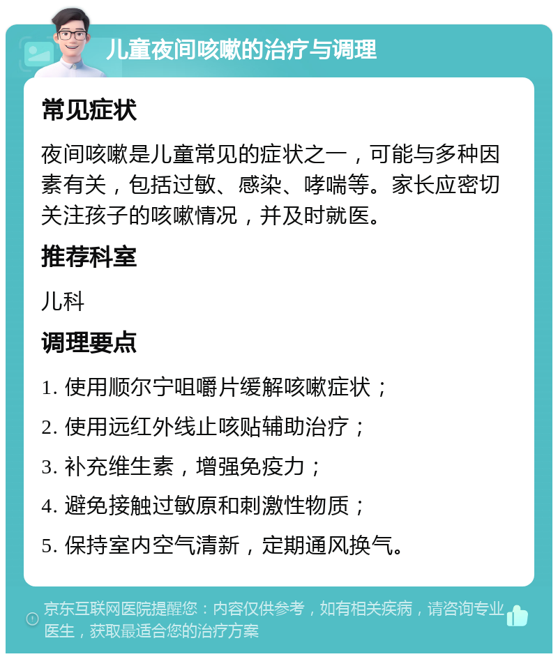 儿童夜间咳嗽的治疗与调理 常见症状 夜间咳嗽是儿童常见的症状之一，可能与多种因素有关，包括过敏、感染、哮喘等。家长应密切关注孩子的咳嗽情况，并及时就医。 推荐科室 儿科 调理要点 1. 使用顺尔宁咀嚼片缓解咳嗽症状； 2. 使用远红外线止咳贴辅助治疗； 3. 补充维生素，增强免疫力； 4. 避免接触过敏原和刺激性物质； 5. 保持室内空气清新，定期通风换气。