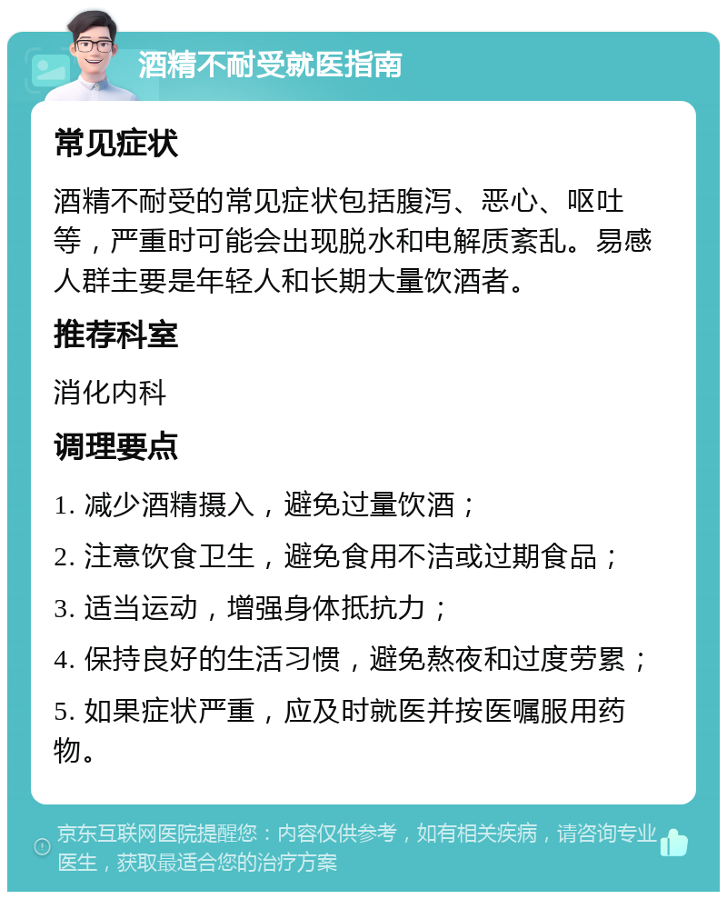 酒精不耐受就医指南 常见症状 酒精不耐受的常见症状包括腹泻、恶心、呕吐等，严重时可能会出现脱水和电解质紊乱。易感人群主要是年轻人和长期大量饮酒者。 推荐科室 消化内科 调理要点 1. 减少酒精摄入，避免过量饮酒； 2. 注意饮食卫生，避免食用不洁或过期食品； 3. 适当运动，增强身体抵抗力； 4. 保持良好的生活习惯，避免熬夜和过度劳累； 5. 如果症状严重，应及时就医并按医嘱服用药物。