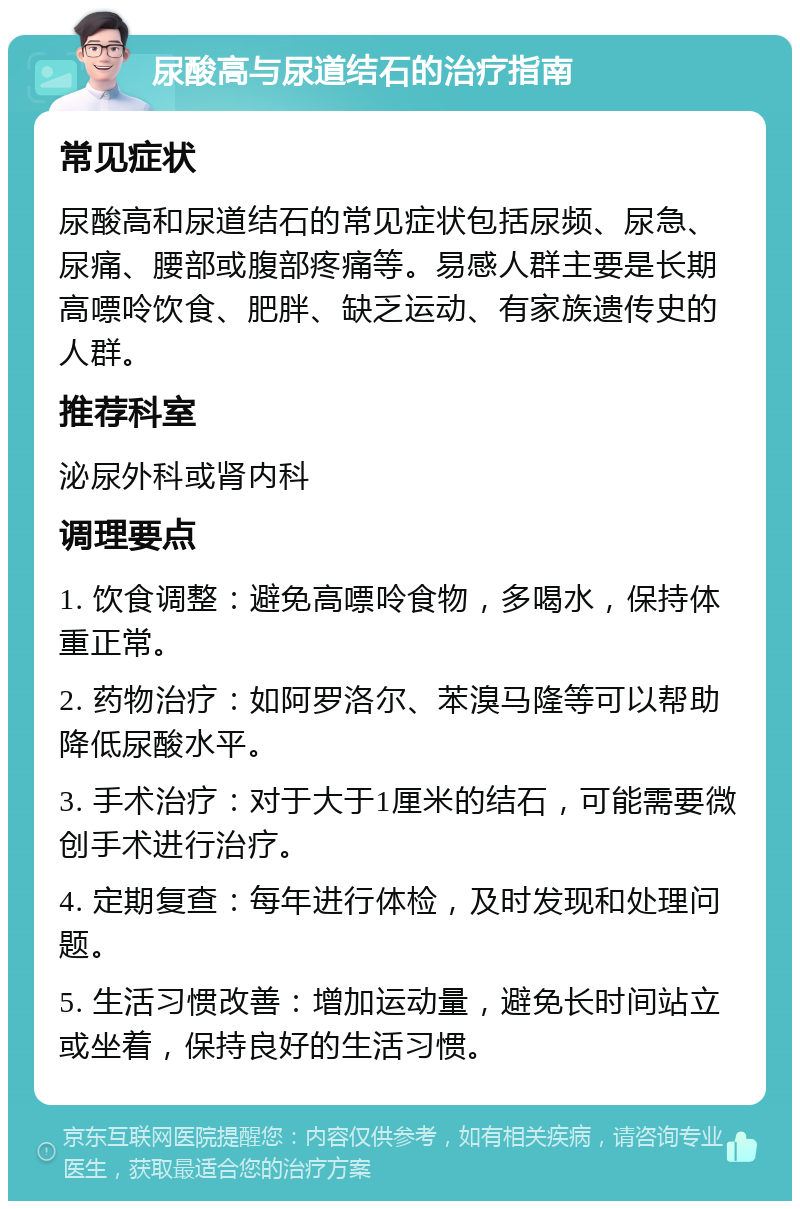 尿酸高与尿道结石的治疗指南 常见症状 尿酸高和尿道结石的常见症状包括尿频、尿急、尿痛、腰部或腹部疼痛等。易感人群主要是长期高嘌呤饮食、肥胖、缺乏运动、有家族遗传史的人群。 推荐科室 泌尿外科或肾内科 调理要点 1. 饮食调整：避免高嘌呤食物，多喝水，保持体重正常。 2. 药物治疗：如阿罗洛尔、苯溴马隆等可以帮助降低尿酸水平。 3. 手术治疗：对于大于1厘米的结石，可能需要微创手术进行治疗。 4. 定期复查：每年进行体检，及时发现和处理问题。 5. 生活习惯改善：增加运动量，避免长时间站立或坐着，保持良好的生活习惯。