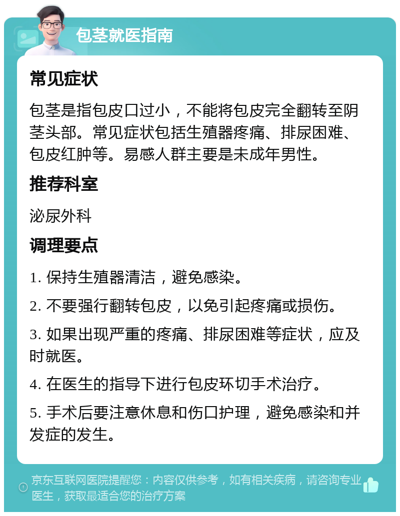 包茎就医指南 常见症状 包茎是指包皮口过小，不能将包皮完全翻转至阴茎头部。常见症状包括生殖器疼痛、排尿困难、包皮红肿等。易感人群主要是未成年男性。 推荐科室 泌尿外科 调理要点 1. 保持生殖器清洁，避免感染。 2. 不要强行翻转包皮，以免引起疼痛或损伤。 3. 如果出现严重的疼痛、排尿困难等症状，应及时就医。 4. 在医生的指导下进行包皮环切手术治疗。 5. 手术后要注意休息和伤口护理，避免感染和并发症的发生。