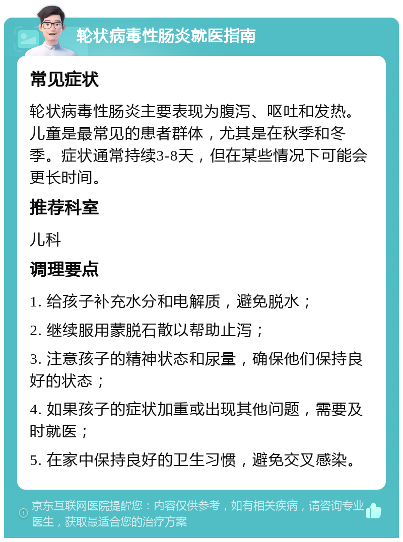 轮状病毒性肠炎就医指南 常见症状 轮状病毒性肠炎主要表现为腹泻、呕吐和发热。儿童是最常见的患者群体，尤其是在秋季和冬季。症状通常持续3-8天，但在某些情况下可能会更长时间。 推荐科室 儿科 调理要点 1. 给孩子补充水分和电解质，避免脱水； 2. 继续服用蒙脱石散以帮助止泻； 3. 注意孩子的精神状态和尿量，确保他们保持良好的状态； 4. 如果孩子的症状加重或出现其他问题，需要及时就医； 5. 在家中保持良好的卫生习惯，避免交叉感染。