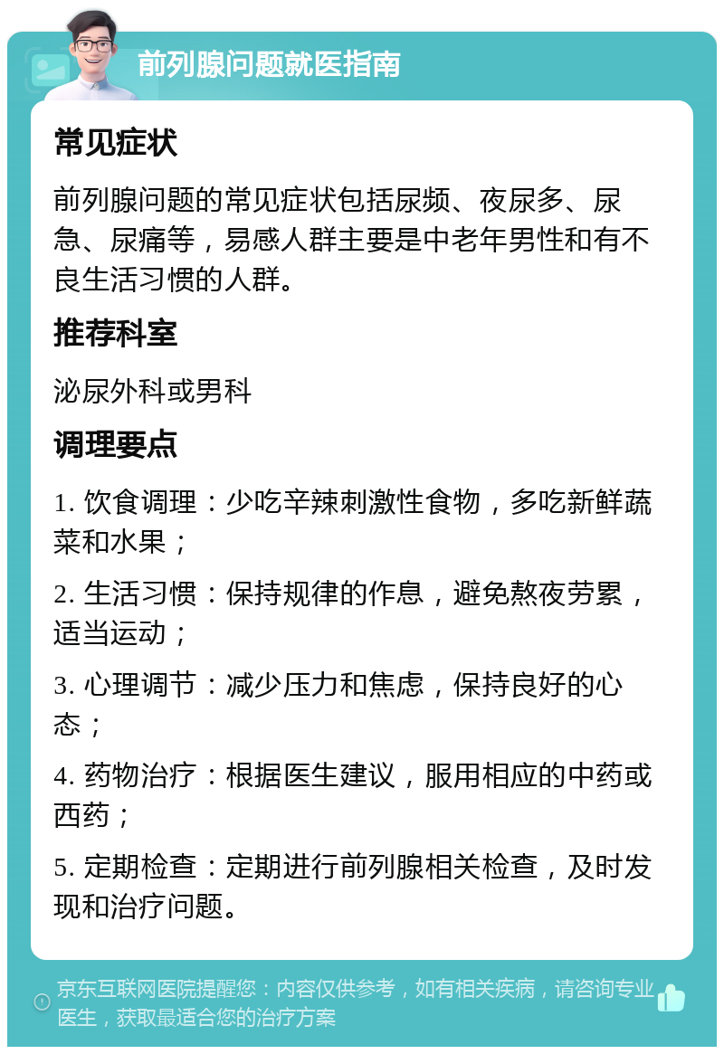 前列腺问题就医指南 常见症状 前列腺问题的常见症状包括尿频、夜尿多、尿急、尿痛等，易感人群主要是中老年男性和有不良生活习惯的人群。 推荐科室 泌尿外科或男科 调理要点 1. 饮食调理：少吃辛辣刺激性食物，多吃新鲜蔬菜和水果； 2. 生活习惯：保持规律的作息，避免熬夜劳累，适当运动； 3. 心理调节：减少压力和焦虑，保持良好的心态； 4. 药物治疗：根据医生建议，服用相应的中药或西药； 5. 定期检查：定期进行前列腺相关检查，及时发现和治疗问题。