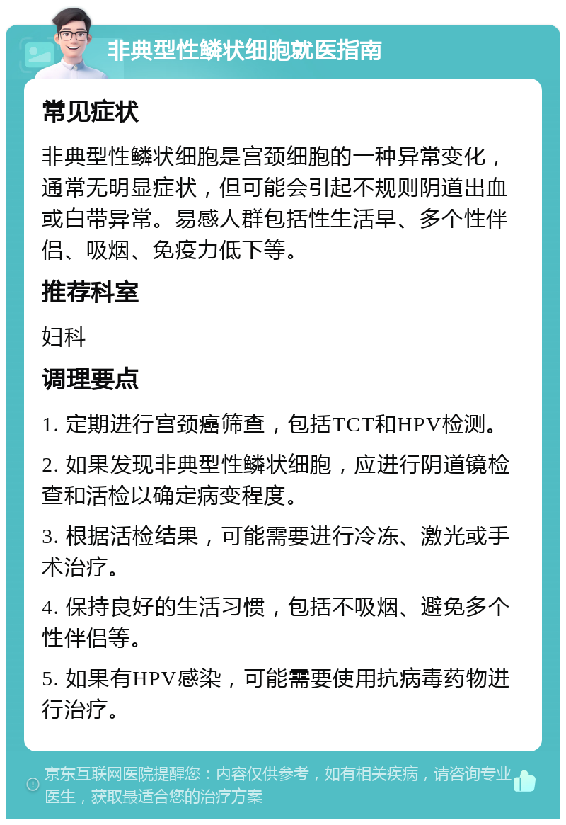 非典型性鳞状细胞就医指南 常见症状 非典型性鳞状细胞是宫颈细胞的一种异常变化，通常无明显症状，但可能会引起不规则阴道出血或白带异常。易感人群包括性生活早、多个性伴侣、吸烟、免疫力低下等。 推荐科室 妇科 调理要点 1. 定期进行宫颈癌筛查，包括TCT和HPV检测。 2. 如果发现非典型性鳞状细胞，应进行阴道镜检查和活检以确定病变程度。 3. 根据活检结果，可能需要进行冷冻、激光或手术治疗。 4. 保持良好的生活习惯，包括不吸烟、避免多个性伴侣等。 5. 如果有HPV感染，可能需要使用抗病毒药物进行治疗。