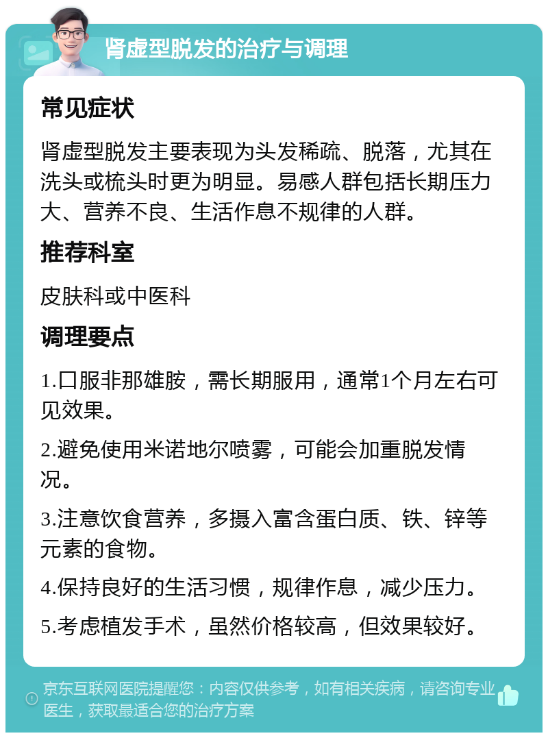 肾虚型脱发的治疗与调理 常见症状 肾虚型脱发主要表现为头发稀疏、脱落，尤其在洗头或梳头时更为明显。易感人群包括长期压力大、营养不良、生活作息不规律的人群。 推荐科室 皮肤科或中医科 调理要点 1.口服非那雄胺，需长期服用，通常1个月左右可见效果。 2.避免使用米诺地尔喷雾，可能会加重脱发情况。 3.注意饮食营养，多摄入富含蛋白质、铁、锌等元素的食物。 4.保持良好的生活习惯，规律作息，减少压力。 5.考虑植发手术，虽然价格较高，但效果较好。