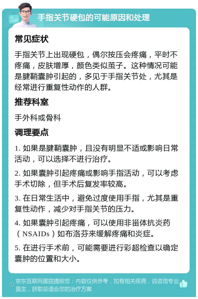 手指关节硬包的可能原因和处理 常见症状 手指关节上出现硬包，偶尔按压会疼痛，平时不疼痛，皮肤增厚，颜色类似茧子。这种情况可能是腱鞘囊肿引起的，多见于手指关节处，尤其是经常进行重复性动作的人群。 推荐科室 手外科或骨科 调理要点 1. 如果是腱鞘囊肿，且没有明显不适或影响日常活动，可以选择不进行治疗。 2. 如果囊肿引起疼痛或影响手指活动，可以考虑手术切除，但手术后复发率较高。 3. 在日常生活中，避免过度使用手指，尤其是重复性动作，减少对手指关节的压力。 4. 如果囊肿引起疼痛，可以使用非甾体抗炎药（NSAIDs）如布洛芬来缓解疼痛和炎症。 5. 在进行手术前，可能需要进行彩超检查以确定囊肿的位置和大小。