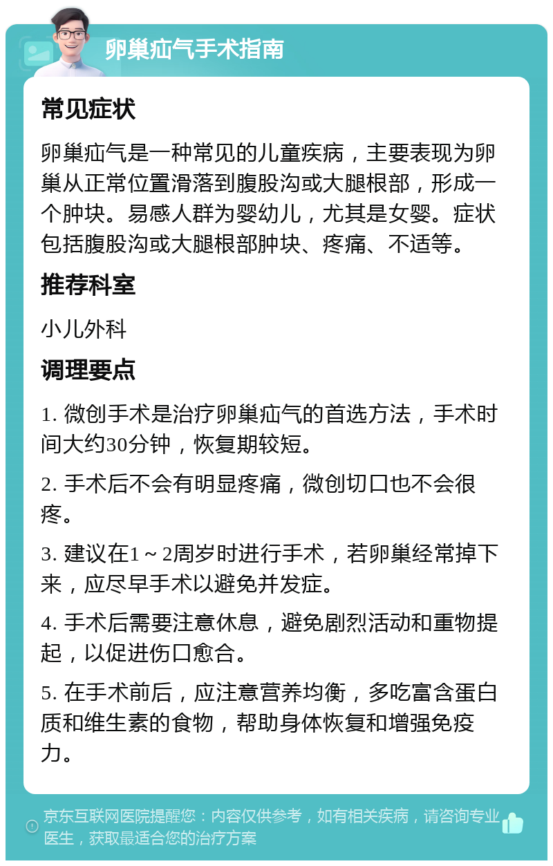 卵巢疝气手术指南 常见症状 卵巢疝气是一种常见的儿童疾病，主要表现为卵巢从正常位置滑落到腹股沟或大腿根部，形成一个肿块。易感人群为婴幼儿，尤其是女婴。症状包括腹股沟或大腿根部肿块、疼痛、不适等。 推荐科室 小儿外科 调理要点 1. 微创手术是治疗卵巢疝气的首选方法，手术时间大约30分钟，恢复期较短。 2. 手术后不会有明显疼痛，微创切口也不会很疼。 3. 建议在1～2周岁时进行手术，若卵巢经常掉下来，应尽早手术以避免并发症。 4. 手术后需要注意休息，避免剧烈活动和重物提起，以促进伤口愈合。 5. 在手术前后，应注意营养均衡，多吃富含蛋白质和维生素的食物，帮助身体恢复和增强免疫力。