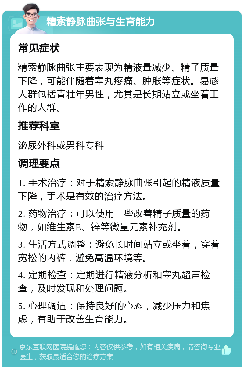 精索静脉曲张与生育能力 常见症状 精索静脉曲张主要表现为精液量减少、精子质量下降，可能伴随着睾丸疼痛、肿胀等症状。易感人群包括青壮年男性，尤其是长期站立或坐着工作的人群。 推荐科室 泌尿外科或男科专科 调理要点 1. 手术治疗：对于精索静脉曲张引起的精液质量下降，手术是有效的治疗方法。 2. 药物治疗：可以使用一些改善精子质量的药物，如维生素E、锌等微量元素补充剂。 3. 生活方式调整：避免长时间站立或坐着，穿着宽松的内裤，避免高温环境等。 4. 定期检查：定期进行精液分析和睾丸超声检查，及时发现和处理问题。 5. 心理调适：保持良好的心态，减少压力和焦虑，有助于改善生育能力。