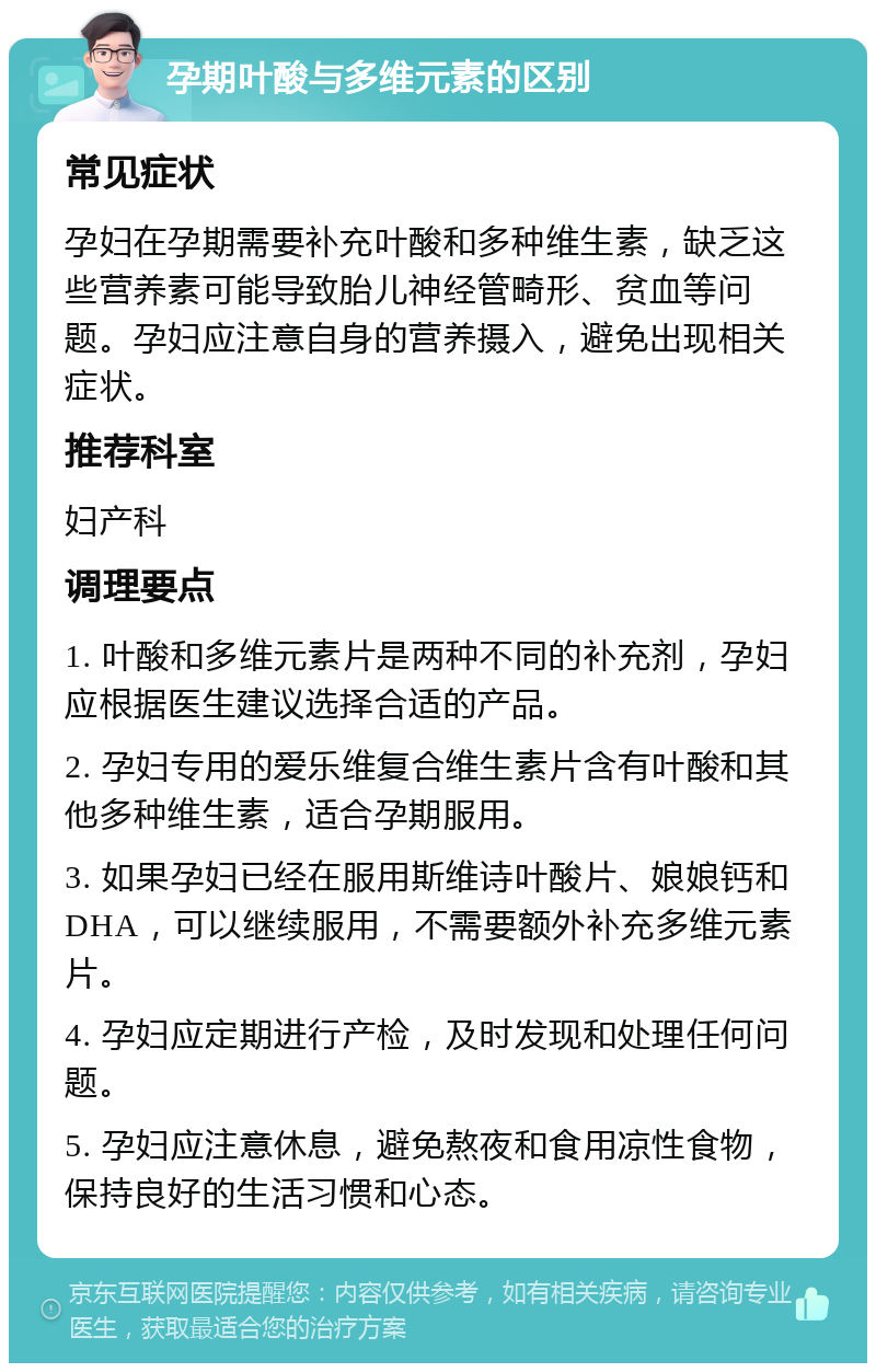 孕期叶酸与多维元素的区别 常见症状 孕妇在孕期需要补充叶酸和多种维生素，缺乏这些营养素可能导致胎儿神经管畸形、贫血等问题。孕妇应注意自身的营养摄入，避免出现相关症状。 推荐科室 妇产科 调理要点 1. 叶酸和多维元素片是两种不同的补充剂，孕妇应根据医生建议选择合适的产品。 2. 孕妇专用的爱乐维复合维生素片含有叶酸和其他多种维生素，适合孕期服用。 3. 如果孕妇已经在服用斯维诗叶酸片、娘娘钙和DHA，可以继续服用，不需要额外补充多维元素片。 4. 孕妇应定期进行产检，及时发现和处理任何问题。 5. 孕妇应注意休息，避免熬夜和食用凉性食物，保持良好的生活习惯和心态。