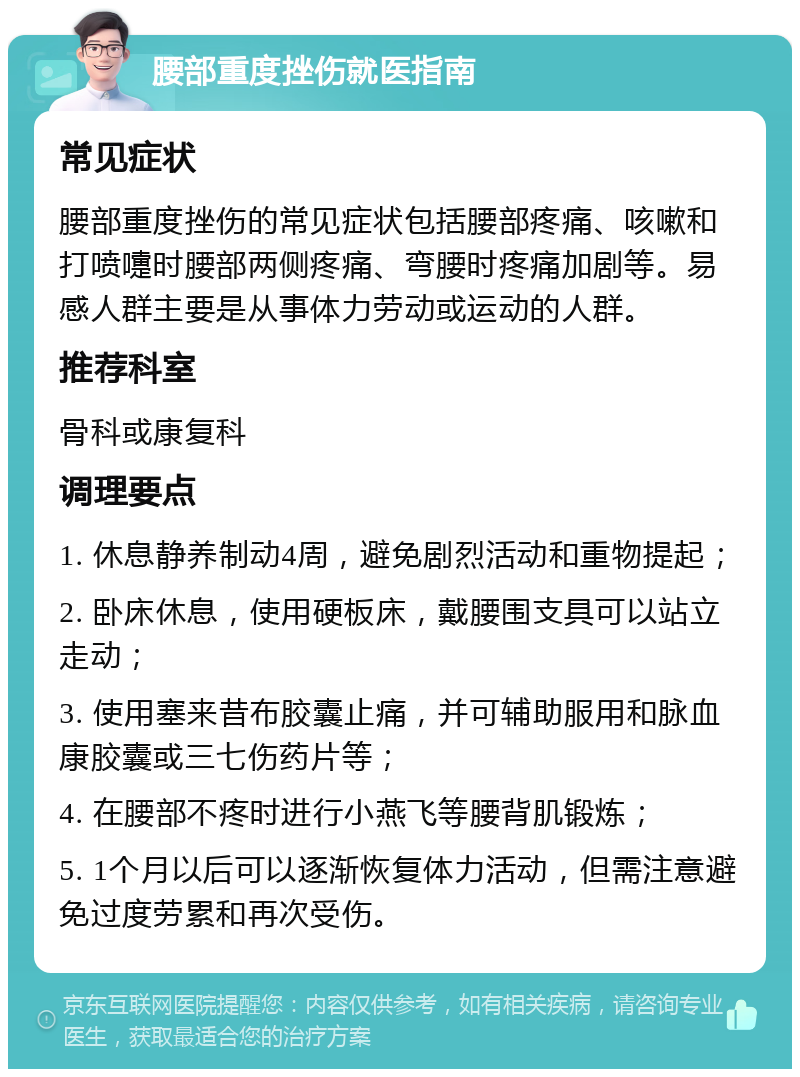 腰部重度挫伤就医指南 常见症状 腰部重度挫伤的常见症状包括腰部疼痛、咳嗽和打喷嚏时腰部两侧疼痛、弯腰时疼痛加剧等。易感人群主要是从事体力劳动或运动的人群。 推荐科室 骨科或康复科 调理要点 1. 休息静养制动4周，避免剧烈活动和重物提起； 2. 卧床休息，使用硬板床，戴腰围支具可以站立走动； 3. 使用塞来昔布胶囊止痛，并可辅助服用和脉血康胶囊或三七伤药片等； 4. 在腰部不疼时进行小燕飞等腰背肌锻炼； 5. 1个月以后可以逐渐恢复体力活动，但需注意避免过度劳累和再次受伤。