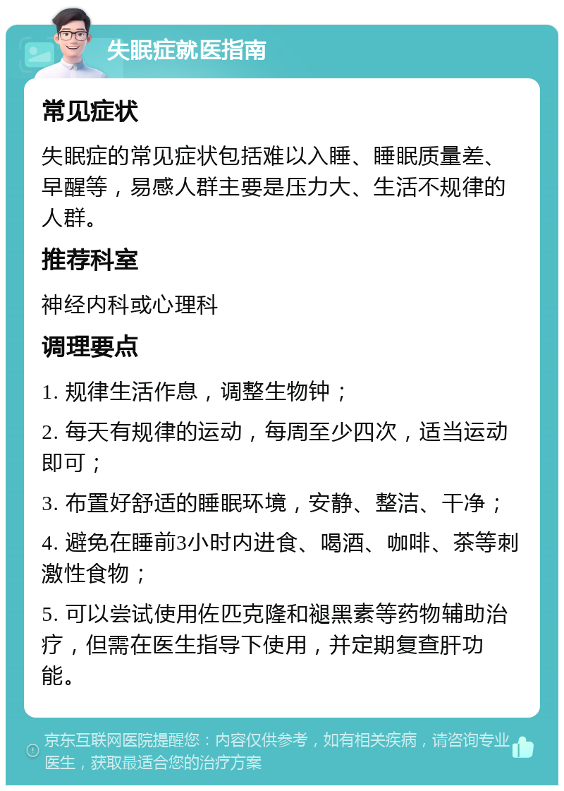 失眠症就医指南 常见症状 失眠症的常见症状包括难以入睡、睡眠质量差、早醒等，易感人群主要是压力大、生活不规律的人群。 推荐科室 神经内科或心理科 调理要点 1. 规律生活作息，调整生物钟； 2. 每天有规律的运动，每周至少四次，适当运动即可； 3. 布置好舒适的睡眠环境，安静、整洁、干净； 4. 避免在睡前3小时内进食、喝酒、咖啡、茶等刺激性食物； 5. 可以尝试使用佐匹克隆和褪黑素等药物辅助治疗，但需在医生指导下使用，并定期复查肝功能。