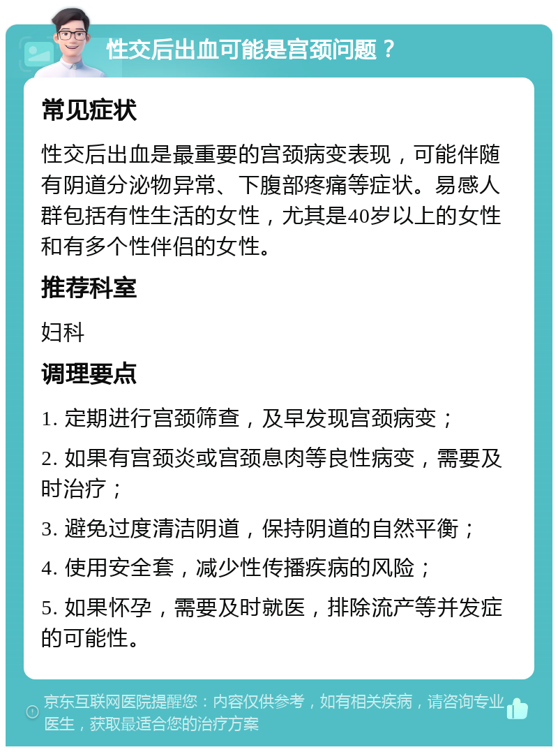 性交后出血可能是宫颈问题？ 常见症状 性交后出血是最重要的宫颈病变表现，可能伴随有阴道分泌物异常、下腹部疼痛等症状。易感人群包括有性生活的女性，尤其是40岁以上的女性和有多个性伴侣的女性。 推荐科室 妇科 调理要点 1. 定期进行宫颈筛查，及早发现宫颈病变； 2. 如果有宫颈炎或宫颈息肉等良性病变，需要及时治疗； 3. 避免过度清洁阴道，保持阴道的自然平衡； 4. 使用安全套，减少性传播疾病的风险； 5. 如果怀孕，需要及时就医，排除流产等并发症的可能性。