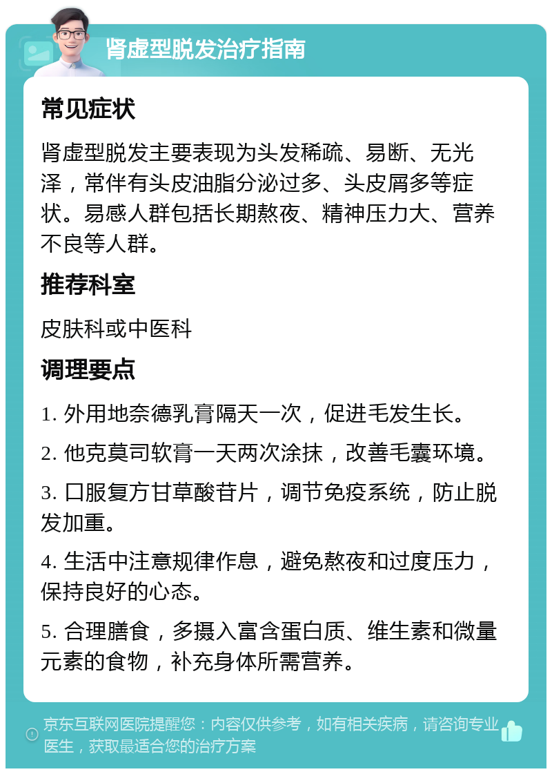 肾虚型脱发治疗指南 常见症状 肾虚型脱发主要表现为头发稀疏、易断、无光泽，常伴有头皮油脂分泌过多、头皮屑多等症状。易感人群包括长期熬夜、精神压力大、营养不良等人群。 推荐科室 皮肤科或中医科 调理要点 1. 外用地奈德乳膏隔天一次，促进毛发生长。 2. 他克莫司软膏一天两次涂抹，改善毛囊环境。 3. 口服复方甘草酸苷片，调节免疫系统，防止脱发加重。 4. 生活中注意规律作息，避免熬夜和过度压力，保持良好的心态。 5. 合理膳食，多摄入富含蛋白质、维生素和微量元素的食物，补充身体所需营养。