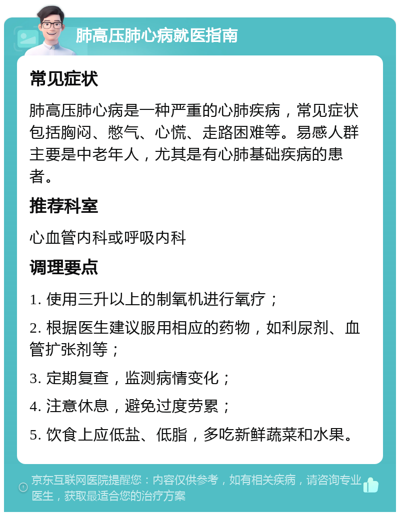 肺高压肺心病就医指南 常见症状 肺高压肺心病是一种严重的心肺疾病，常见症状包括胸闷、憋气、心慌、走路困难等。易感人群主要是中老年人，尤其是有心肺基础疾病的患者。 推荐科室 心血管内科或呼吸内科 调理要点 1. 使用三升以上的制氧机进行氧疗； 2. 根据医生建议服用相应的药物，如利尿剂、血管扩张剂等； 3. 定期复查，监测病情变化； 4. 注意休息，避免过度劳累； 5. 饮食上应低盐、低脂，多吃新鲜蔬菜和水果。