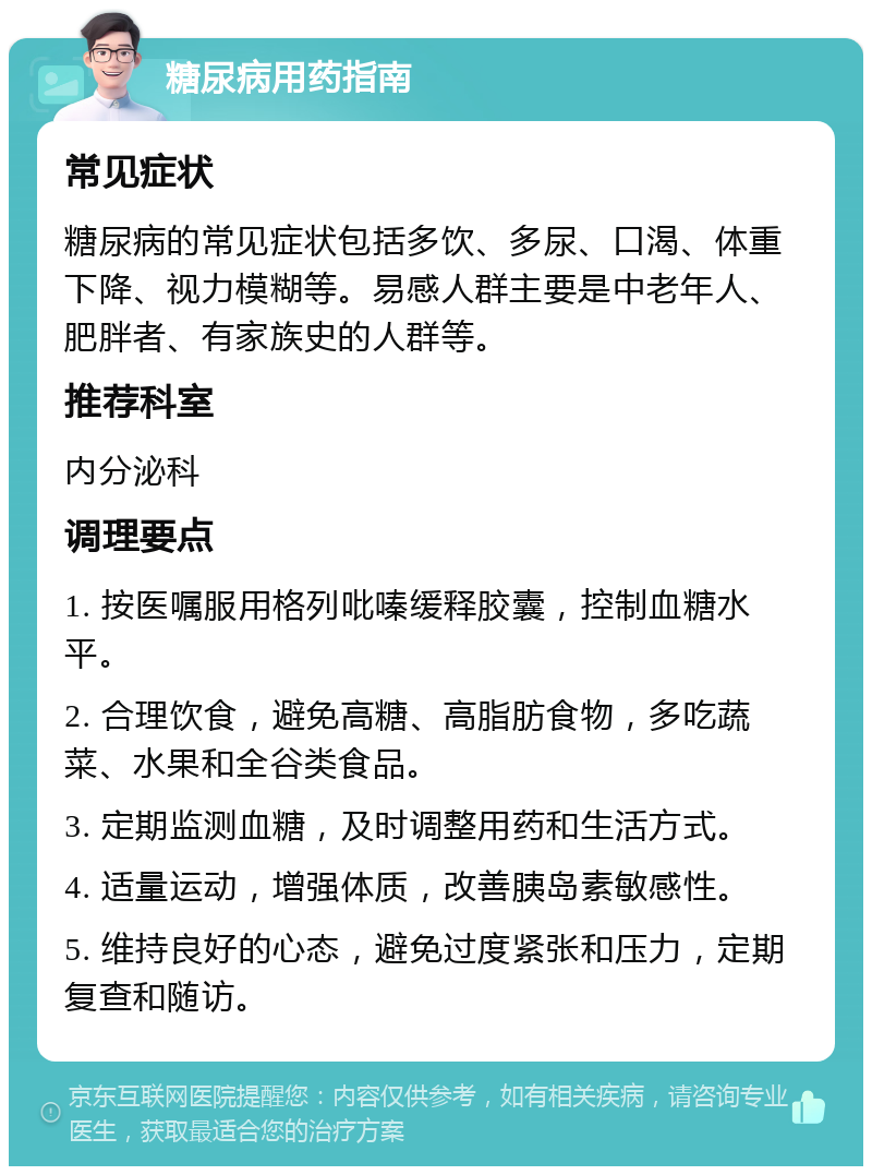 糖尿病用药指南 常见症状 糖尿病的常见症状包括多饮、多尿、口渴、体重下降、视力模糊等。易感人群主要是中老年人、肥胖者、有家族史的人群等。 推荐科室 内分泌科 调理要点 1. 按医嘱服用格列吡嗪缓释胶囊，控制血糖水平。 2. 合理饮食，避免高糖、高脂肪食物，多吃蔬菜、水果和全谷类食品。 3. 定期监测血糖，及时调整用药和生活方式。 4. 适量运动，增强体质，改善胰岛素敏感性。 5. 维持良好的心态，避免过度紧张和压力，定期复查和随访。