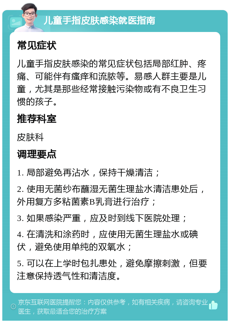 儿童手指皮肤感染就医指南 常见症状 儿童手指皮肤感染的常见症状包括局部红肿、疼痛、可能伴有瘙痒和流脓等。易感人群主要是儿童，尤其是那些经常接触污染物或有不良卫生习惯的孩子。 推荐科室 皮肤科 调理要点 1. 局部避免再沾水，保持干燥清洁； 2. 使用无菌纱布蘸湿无菌生理盐水清洁患处后，外用复方多粘菌素B乳膏进行治疗； 3. 如果感染严重，应及时到线下医院处理； 4. 在清洗和涂药时，应使用无菌生理盐水或碘伏，避免使用单纯的双氧水； 5. 可以在上学时包扎患处，避免摩擦刺激，但要注意保持透气性和清洁度。