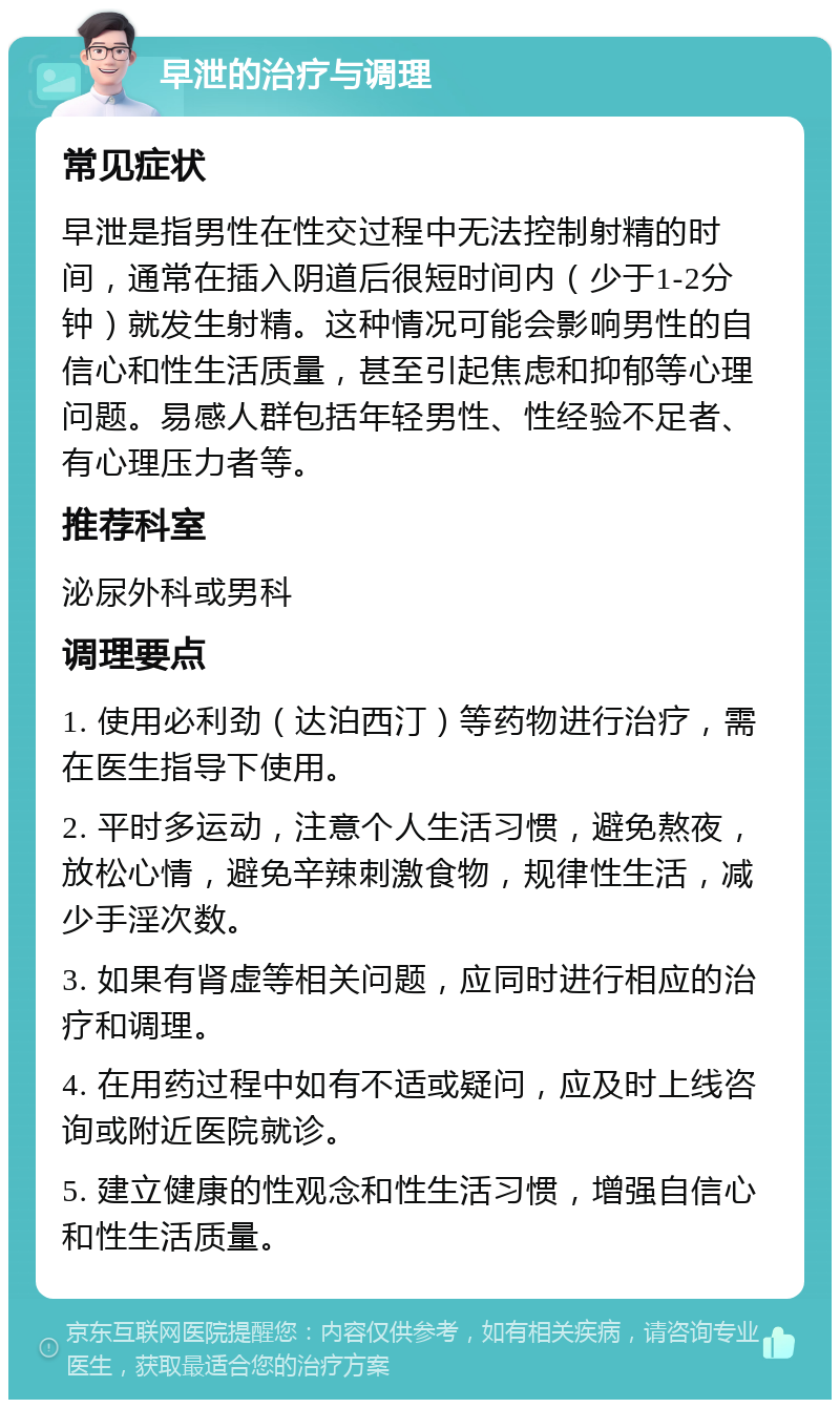 早泄的治疗与调理 常见症状 早泄是指男性在性交过程中无法控制射精的时间，通常在插入阴道后很短时间内（少于1-2分钟）就发生射精。这种情况可能会影响男性的自信心和性生活质量，甚至引起焦虑和抑郁等心理问题。易感人群包括年轻男性、性经验不足者、有心理压力者等。 推荐科室 泌尿外科或男科 调理要点 1. 使用必利劲（达泊西汀）等药物进行治疗，需在医生指导下使用。 2. 平时多运动，注意个人生活习惯，避免熬夜，放松心情，避免辛辣刺激食物，规律性生活，减少手淫次数。 3. 如果有肾虚等相关问题，应同时进行相应的治疗和调理。 4. 在用药过程中如有不适或疑问，应及时上线咨询或附近医院就诊。 5. 建立健康的性观念和性生活习惯，增强自信心和性生活质量。